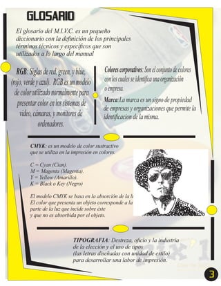 GLOSARIO
El glosario del M.I.V.C. es un pequeño
diccionario con la deﬁnición de los principales
términos técnicos y especíﬁcos que son
utilizados a lo largo del manual

RGB: Siglas de red, green, y blue,
(rojo, verde y azul). RGB es un modelo
de color utilizado normalmente para
presentar color en los sistemas de
video, cámaras, y monitores de
ordenadores.

Colores corporativos: Son el conjunto de colores
con los cuales se identiﬁca una organización
o empresa.
Marca:La marca es un signo de propiedad
de empresas y organizaciones que permite la
identiﬁcacion de la misma.

CMYK: es un modelo de color sustractivo
que se utiliza en la impresión en colores.
C = Cyan (Cian).
M = Magenta (Magenta).
Y = Yellow (Amarillo).
K = Black o Key (Negro)
El modelo CMYK se basa en la absorción de la luz.
El color que presenta un objeto corresponde a la
parte de la luz que incide sobre éste
y que no es absorbida por el objeto.

TIPOGRAFIA: Destreza, oﬁcio y la industria
de la elección y el uso de tipos
(las letras diseñadas con unidad de estilo)
para desarrollar una labor de impresión.

3

 