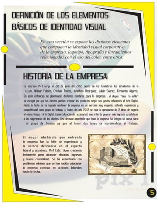 DEFINICIÓN DE LOS ELEMENTOS
BÁSICOS DE IDENTIDAD VISUAL
En esta sección se expone los distintos elementos
que componen la identidad visual corporativa
de la empresa, logotipo, tipografía y lineamientos
relacionados con el uso del color, entre otros.

HISTORIA DE LA EMPRESA
La empresa Pix'l surge el 20 de junio del 2012 siendo de los fundadores los estudiantes de la
I.E.M.C Wilmar Palacio, Cristian Torres, Jonathan Rodríguez, Julián Suarez, Fernando Algarra,
En este entonces se plantearon distintos nombres para la empresa , el slogan: “Idea tu estilo”
se escogió por que los clientes pueden ordenar los productos según sus gustos referentes al Arte Digital.
Hasta la fecha se ha logrado mantener la empresa en un mercado muy exigente, obtenido experiencia y
competitividad como grupo de trabajo. A finales del año 2012 se hace la apropiación de 2 ideas de negocio
al mismo tiempo. (Arte Digital, Comercialización de accesorios) con el fin de generar más ingresos y satisfacer
a las sugerencias de los clientes. Una decisión importante que tomo la empresa fue integra un nuevo socio
al grupo de trabajo ya que al tener dos ideas se incrementaba el trabajo.

El mayor obstáculo que enfrento
la empresa fue la falta de experiencia y
la notoria deficiencia en el aspecto
laboral y económico. Pix'l Ltda. Sigue creciendo
lentamente para alcanzar elevados ingresos
y buena rentabilidad. Se ha encontrado con
problemas mínimos que se han sabido solucionar
la empresa continua en acciones laborales
hasta la fecha.

5
5

 