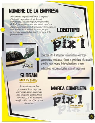 NOMBRE DE LA EMPRESA
inicialmente se pensaba llamar la empresa
Photowiki, seguidamente pick-shirt
y ﬁnalmente se decidió optar por el nombre
de Pix'l puesto que este está relacionado con el arte
digital y genera sensación de actualidad y tecnología, los
otros nombres no se tuvieron en cuenta por que
no generaba una actitud de interés por parte de los
posibles clientes

LOGOTIPO

s
ígital y accesor io
d
r te
A

pix’l

Se escogio letra de alto grosor y dinamismo de color negro
que representa consistencia y fuerza, el apostrofe de color amarillo
se realizo con el objetivo de darle dinamismo a la marca
y el contorno blanco signiﬁca la armonía y transparencia.

SLOGAN

Idea Tu Estilo
Se relaciono con los
productos de la empresa
queriendo hacer referencia
a la imagen y gustos de las
personas. La ’O’ tiene una
moliﬁcación con el ﬁn de dar
dinamismo.

MARCA COMPLETA

6

 