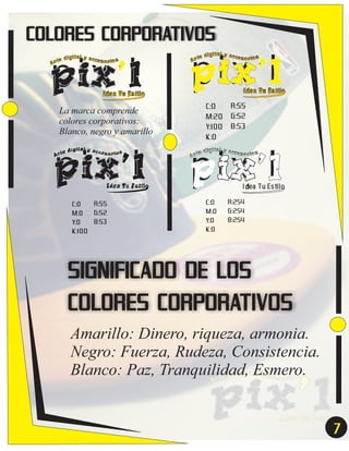 COLORES CORPORATIVOS

pix’l
e
Ar t

dígital y acces

or ios

Idea Tu Estilo

La marca comprende
colores corporativos:
Blanco, negro y amarillo

pix’l
ital y acc
e díg
esor ios
Ar t

Idea Tu Estilo

R:55
C:0
G:52
M:0
B:53
Y:0
K:100

pix’l
ital y acc
e díg
esor ios
Ar t

Idea Tu Estilo

C:0
M:20
Y:100
K:0

R:55
G:52
B:53

pix’l
ital y acc
e díg
esor ios
Ar t

Idea Tu Estilo

C:0
M:0
Y:0
K:0

R:254
G:254
B:254

SIGNIFICADO DE LOS
COLORES CORPORATIVOS
Amarillo: Dinero, riqueza, armonia.
Negro: Fuerza, Rudeza, Consistencia.
Blanco: Paz, Tranquilidad, Esmero.

7
7

 