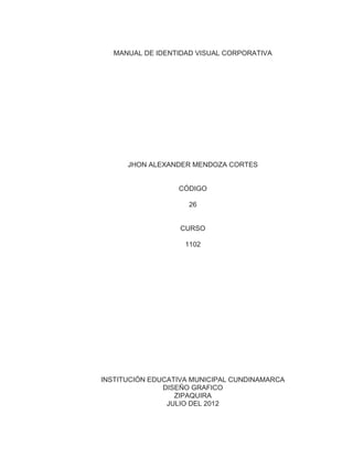 MANUAL DE IDENTIDAD VISUAL CORPORATIVA




      JHON ALEXANDER MENDOZA CORTES


                  CÓDIGO

                     26


                   CURSO

                    1102




INSTITUCIÓN EDUCATIVA MUNICIPAL CUNDINAMARCA
               DISEÑO GRAFICO
                  ZIPAQUIRA
                JULIO DEL 2012
 