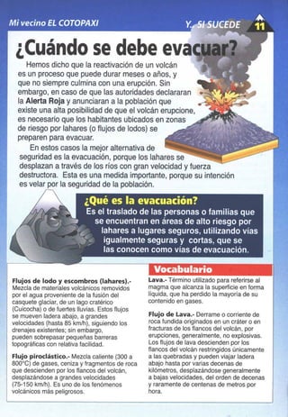 ¿Cuándo se debe eva
Hemos dicho que la reactivación de un volcán
es un proceso que puede durar meses o años, y
que no siempre culmina con una erupción. Sin
embargo, en caso de que las autoridades declararan
la Alerta Roja y anunciaran a la población que
existe una alta posibilidad de que el volcán erupcione,
es necesario que los habitantes ubicados en zonas
de riesgo por lahares (o flujos de lodos) se
preparen para evacuar.
En estos casos la mejor alternativa de
seguridad es la evacuación, porque los lahares se
desplazan a través de los ríos con gran velocidad y fuerza
destructora. Esta es una medida importante, porque su intención
es velar por la seguridad de la población.
Flujos de lodo y escombros (Iahares).-
Mezcla de materiales volcánicos removidos
por el agua proveniente de la fusión del
casquete glaciar, de un lago cratérico
(Cuicocha) o de fuertes lluvias. Estos flujos
se mueven ladera abajo, a grandes
velocidades (hasta 85 kmlh), siguiendo los
drenajes existentes; sin embargo.
pueden sobrepasar pequeñas barreras
topográficas con relativa facilidad.
Flujo piroclástico.- Mezcla caliente (300 a
800'C) de gases, ceniza y fragmentos de roca
que descienden por los flancos del volcán,
desplazándose a grandes velocidades
(75-150 kmlh). Es uno de los fenómenos
volcánicos más peligrosos.
Vocabulario
Lava.- Término utilizado para referirse al
magma que alcanza la superficie en forma
liquida, que ha perdido la mayoria de su
contenido en gases.
Flujo de lava.- Derrame o corriente de
roca fundida originados en un cráter o en
fracturas de los flancos del volcán, por
erupciones, generalmente, no explosivas.
Los flujos de lava descienden por los
flancos del volcán restringidos únicamente
a las quebradas y pueden viajar ladera
abajo hasta por varias decenas de
kilómetros, desplazándose generalmente
a bajas velocidades, del orden de decenas
y raramente de centenas de metros por
hora.
 