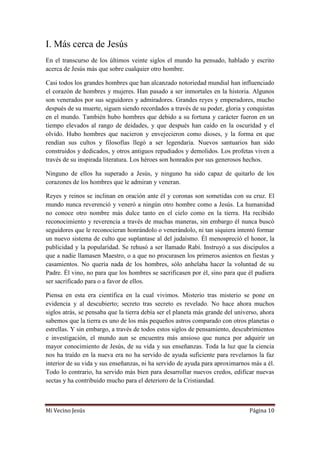 Mi Vecino Jesús Página 10
I. Más cerca de Jesús
En el transcurso de los últimos veinte siglos el mundo ha pensado, hablado y escrito
acerca de Jesús más que sobre cualquier otro hombre.
Casi todos los grandes hombres que han alcanzado notoriedad mundial han influenciado
el corazón de hombres y mujeres. Han pasado a ser inmortales en la historia. Algunos
son venerados por sus seguidores y admiradores. Grandes reyes y emperadores, mucho
después de su muerte, siguen siendo recordados a través de su poder, gloria y conquistas
en el mundo. También hubo hombres que debido a su fortuna y carácter fueron en un
tiempo elevados al rango de deidades, y que después han caído en la oscuridad y el
olvido. Hubo hombres que nacieron y envejecieron como dioses, y la forma en que
rendían sus cultos y filosofías llegó a ser legendaria. Nuevos santuarios han sido
construidos y dedicados, y otros antiguos repudiados y demolidos. Los profetas viven a
través de su inspirada literatura. Los héroes son honrados por sus generosos hechos.
Ninguno de ellos ha superado a Jesús, y ninguno ha sido capaz de quitarlo de los
corazones de los hombres que le admiran y veneran.
Reyes y reinos se inclinan en oración ante él y coronas son sometidas con su cruz. El
mundo nunca reverenció y veneró a ningún otro hombre como a Jesús. La humanidad
no conoce otro nombre más dulce tanto en el cielo como en la tierra. Ha recibido
reconocimiento y reverencia a través de muchas maneras, sin embargo él nunca buscó
seguidores que le reconocieran honrándolo o venerándolo, ni tan siquiera intentó formar
un nuevo sistema de culto que suplantase al del judaísmo. Él menospreció el honor, la
publicidad y la popularidad. Se rehusó a ser llamado Rabí. Instruyó a sus discípulos a
que a nadie llamasen Maestro, o a que no procurasen los primeros asientos en fiestas y
casamientos. No quería nada de los hombres, sólo anhelaba hacer la voluntad de su
Padre. Él vino, no para que los hombres se sacrificasen por él, sino para que él pudiera
ser sacrificado para o a favor de ellos.
Piensa en esta era científica en la cual vivimos. Misterio tras misterio se pone en
evidencia y al descubierto; secreto tras secreto es revelado. No hace ahora muchos
siglos atrás, se pensaba que la tierra debía ser el planeta más grande del universo, ahora
sabemos que la tierra es uno de los más pequeños astros comparado con otros planetas o
estrellas. Y sin embargo, a través de todos estos siglos de pensamiento, descubrimientos
e investigación, el mundo aun se encuentra más ansioso que nunca por adquirir un
mayor conocimiento de Jesús, de su vida y sus enseñanzas. Toda la luz que la ciencia
nos ha traído en la nueva era no ha servido de ayuda suficiente para revelarnos la faz
interior de su vida y sus enseñanzas, ni ha servido de ayuda para aproximarnos más a él.
Todo lo contrario, ha servido más bien para desarrollar nuevos credos, edificar nuevas
sectas y ha contribuido mucho para el deterioro de la Cristiandad.
 