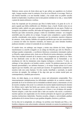 Mi Vecino Jesús Página 11
Sabemos menos acerca de Jesús ahora que lo que sabían sus seguidores en el primer
siglo. Aunque muchos crean lo contrario, él no fue ni un filósofo, ni un mago. Nació en
una familia humilde y en una humilde ciudad, y fue criado entre un pueblo sencillo
donde la simplicidad y la pobreza eran la más patente realidad en la vida, y nunca habló
o pensó de manera abstracta o confusa.
Jesús fue inspirado por las promesas que Dios le había hecho a la gente de su fe: el
pacto sagrado que había establecido con Abraham, Isaac y Jacob. Siendo como era un
patriótico judío, anheló con gran esperanza el cumplimiento de este pacto. Predicó un
evangelio con palabras sencillas, derivadas del lenguaje diario común e ilustrándolo con
historias que todos reconocían, porque a todos les resultaban comunes –un evangelio
asimilable para los pobres de su tiempo. Escogió como compañeros a gente también
sencilla, considerados como parias e ignorantes por los eminentes maestros religiosos
de entonces. Jesús, además, hablaba con aquellas parábolas que eran tan características
y comunes de todos los maestros orientales, de manera que estos iletrados hombres
pudiesen entender y retener el contenido de sus enseñanzas.
El mundo tiene, sin embargo, una imagen y retrato muy distinto de Jesús. Algunos
transformaron su sencillo evangelio en un código de filosofía que sólo los filósofos y
teólogos pueden comprender, y escribieron laboriosos comentarios intentando explicar
su filosofía; según piensan estos, Jesús era un filósofo de teorías abstractas y profundas.
Otros han intentado retratarlo de la manera como se imaginaron que debería ser. Otros
lo han idealizado como un dios de dioses, despojándole de su humanidad, y sus
enseñanzas de vida las interpretan como dogmas teológicos y misterios. Y otros, sin
embargo, lo han reducido a un hombre común y mortal. No podemos pasar por alto su
humana personalidad y sus atributos humanos, y al mismo tiempo pensar en él como
alguien que tuvo hambre, sed y que murió por nosotros. Él seguramente compartió con
nosotros todo esto como humano. Un dios nacido, humillado y asesinado, no puede
servirnos de ejemplo. Sin embargo él fue algo más que un común mortal para sus
contemporáneos y también para nosotros.
Jesús, sin duda alguna, es un misterio y nunca será plenamente comprendido. Pero
innecesariamente multiplicaremos las dificultades sacándolo de su contexto oriental y
pensando de él en los términos de la cristiandad occidental actual y enteramente a la luz
de nuestra compleja vida social. Los estímulos de nuestra rápida transformación durante
los últimos nueve siglos han hecho que seamos como relojes que se mueven siempre
hacia delante. Pensamos con la vista puesta en el futuro y nos olvidamos del pasado.
Nuestra religión y culto han crecido lado a lado con nuestra vida social y económica;
nuestras iglesias son organizadas con los mismos principios de negocios que gobiernan
nuestras instituciones industriales. Nuestras escuelas, colegios y universidades gradúan
predicadores de la misma forma en que gradúan abogados, doctores y políticos.
En los días de la antigüedad, sin embargo, los profetas eran llamados por Dios, y los
hombres religiosos eran seleccionados solamente teniendo en cuenta los parámetros que
 