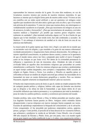 Mi Vecino Jesús Página 12
representaban los intereses morales de la gente. En estos días modernos, en vez de
levantarnos nosotros mismos por encima de nuestros intereses materiales, lo que
hacemos es intentar que la religión forme parte de nuestro orden social. Vivimos en una
era científica con un orden social artificial; y aun así queremos ver milagros como
aquellos que sucedieron dos mil años atrás a gente que creía en ellos y que vivía mucho
más próxima de la naturaleza. Y como no vemos que ocurran ahora, nos interrogamos si
verdaderamente sucedieron en el pasado. ¿Para que necesitamos de milagros en una era
de aeronaves, la radio y ferrocarriles? ¿Para que necesitaríamos de sanadores, con todos
nuestros médicos y hospitales? ¿Es posible que nuestros genios religiosos crean
realmente en sanidades? ¿Han intentado realizarlas alguna vez? Se da el hecho de que
algunos que lo han intentado y han tenido éxito, han sido condenados y acusados de
fanáticos. Y sin embargo el ministerio de sanidad en la vida de Jesús era una de sus
prácticas más habituales.
La mayor parte de la gente supone que Jesús vino y llegó a ser parte de un mundo que
se encontraba vacío de religión, y que enseñaba a la gente de una manera sobrenatural
revelando pensamientos e imaginaciones hasta entonces desconocidos. Sin embargo, en
nuestro superficial conocimiento, no podemos darnos cuenta y caemos en la ignorancia
de que el mundo nunca estuvo tan listo y preparado para recibir el nuevo Evangelio
como en los tiempos en que Jesús vivió. Por detrás de la cristiandad permanecía la
influencia y experiencia de más de trescientos años. Alrededor de todo el mundo
civilizado había en aquellos días movimientos religiosos que procuraban un común
entendimiento y unificación. Todos los sistemas religiosos que existían y predominaban
en aquel tiempo estaban desgatados, eran corruptos e impopulares. Hubo escuelas de
religión en Egipto, Grecia y Persia. Los eruditos y filósofos en aquellos países se
esforzaban en buscar un modelo de religión universal que colmase las necesidades de la
humanidad sin tener en cuenta distinciones geográficas y raciales. Pero sus intentos
fracasaron, dejando solamente un despedazado material para sus sucesores.
El hecho más impresionante acerca de Jesús es que él, siendo un simple campesino libre
de cualquier pasado político y religioso, hubiese sido capaz de formular una doctrina
que se dirigiese a las almas de toda la humanidad, y que dejase detrás de él una
invencible influencia que todavía permanece y va a permanecer por toda la eternidad, a
pesar de todas los cambios políticos, sociales y económicos provenientes del mundo.
Grandes profetas, tales como Moisés y Elías, le habían precedido por muchos siglos.
Las Sagradas Escrituras fueron puestas en libros. Antiguos cultos orientales fueron
desapareciendo y nuevas religiones con nuevos mensajes fueron ocupando sus vacíos.
Escuelas de aprendizaje emprendieron la búsqueda del conocimiento y de la salvación.
Como conquistador, él fue precedido por poderosos emperadores asirios, egipcios,
persas y griegos. Como profeta, él procede de la línea directa de los visionarios hebreos,
que aclamaron y predijeron la venida de un Salvador. Como filósofo, vino al mundo
400 años después de Sócrates y Platón. Jesús, por otra parte, vino a un mundo regido
por un gran imperio que había establecido la paz y el orden, cuya organización militar e
 