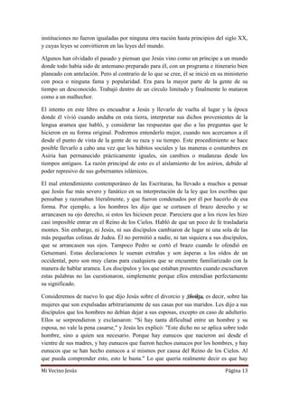 Mi Vecino Jesús Página 13
instituciones no fueron igualadas por ninguna otra nación hasta principios del siglo XX,
y cuyas leyes se convirtieron en las leyes del mundo.
Algunos han olvidado el pasado y piensan que Jesús vino como un príncipe a un mundo
donde todo había sido de antemano preparado para él, con un programa e itinerario bien
planeado con antelación. Pero al contrario de lo que se cree, él se inició en su ministerio
con poca o ninguna fama y popularidad. Era para la mayor parte de la gente de su
tiempo un desconocido. Trabajó dentro de un círculo limitado y finalmente lo mataron
como a un malhechor.
El intento en este libro es encuadrar a Jesús y llevarlo de vuelta al lugar y la época
donde él vivió cuando andaba en esta tierra, interpretar sus dichos provenientes de la
lengua aramea que habló, y considerar las respuestas que dio a las preguntas que le
hicieron en su forma original. Podremos entenderlo mejor, cuando nos acercamos a él
desde el punto de vista de la gente de su raza y su tiempo. Este procedimiento se hace
posible llevarlo a cabo una vez que los hábitos sociales y las maneras o costumbres en
Asiria han permanecido prácticamente iguales, sin cambios o mudanzas desde los
tiempos antiguos. La razón principal de esto es el aislamiento de los asirios, debido al
poder represivo de sus gobernantes islámicos.
El mal entendimiento contemporáneo de las Escrituras, ha llevado a muchos a pensar
que Jesús fue más severo y fanático en su interpretación de la ley que los escribas que
pensaban y razonaban literalmente, y que fueron condenados por él por hacerlo de esa
forma. Por ejemplo, a los hombres les dijo que se cortasen el brazo derecho y se
arrancasen su ojo derecho, si estos les hiciesen pecar. Pareciera que a los ricos les hizo
casi imposible entrar en el Reino de los Cielos. Habló de que un poco de fe trasladaría
montes. Sin embargo, ni Jesús, ni sus discípulos cambiaron de lugar ni una sola de las
más pequeñas colinas de Judea. Él no permitió a nadie, ni tan siquiera a sus discípulos,
que se arrancasen sus ojos. Tampoco Pedro se cortó el brazo cuando le ofendió en
Getsemaní. Estas declaraciones le suenan extrañas y son ásperas a los oídos de un
occidental, pero son muy claras para cualquiera que se encuentre familiarizado con la
manera de hablar aramea. Los discípulos y los que estaban presentes cuando escucharon
estas palabras no las cuestionaron, simplemente porque ellos entendían perfectamente
su significado.
Consideremos de nuevo lo que dijo Jesús sobre el divorcio y Shvikta, es decir, sobre las
mujeres que son expulsadas arbitrariamente de sus casas por sus maridos. Les dijo a sus
discípulos que los hombres no debían dejar a sus esposas, excepto en caso de adulterio.
Ellos se sorprendieron y exclamaron: "Si hay tanta dificultad entre un hombre y su
esposa, no vale la pena casarse," y Jesús les explicó: "Este dicho no se aplica sobre todo
hombre, sino a quien sea necesario. Porque hay eunucos que nacieron así desde el
vientre de sus madres, y hay eunucos que fueron hechos eunucos por los hombres, y hay
eunucos que se han hecho eunucos a sí mismos por causa del Reino de los Cielos. Al
que pueda comprender esto, esto le basta." Lo que quería realmente decir es que hay
 