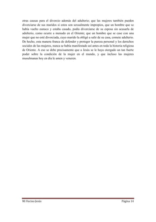 Mi Vecino Jesús Página 14
otras causas para el divorcio además del adulterio; que las mujeres también pueden
divorciarse de sus maridos si estos son sexualmente impropios, que un hombre que se
había vuelto eunuco y estaba casado, podía divorciarse de su esposa sin acusarla de
adulterio, como ocurre a menudo en el Oriente; que un hombre que se case con una
mujer que no esté divorciada, cuyo marido la obligó a salir de su casa, comete adulterio.
De hecho, esta manera franca de defender y proteger la pureza personal y los derechos
sociales de las mujeres, nunca se había manifestado así antes en toda la historia religiosa
de Oriente. A eso se debe precisamente que a Jesús se le haya otorgado un tan fuerte
poder sobre la condición de la mujer en el mundo, y que incluso las mujeres
musulmanas hoy en día le amen y veneren.
 