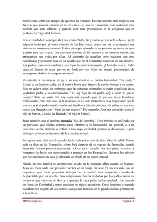 Mi Vecino Jesús Página 16
bendiciones sobre los campos de quienes las veneran. En este aspecto eran mejores que
Jehová, que parecía enterrar en la miseria a los que lo veneraban, más inclinado para
destruir que para edificar, y parecía estar más preocupado en la venganza que en
perdonar la fragilidad humana.
Pero el verdadero concepto de Dios como Padre, tal y como se le reveló a Jesús, no lo
adquirió tanto por el conocimiento de las Escrituras, como por las experiencias que
vivía en su temprana juventud. Había visto, por ejemplo, a los pastores en busca de agua
y pasto para sus ovejas. Los pastores amaban de tal manera a sus propias ovejas, que
arriesgarían sus vidas por ellas. Al contrario de aquellos otros pastores que eran
contratados y pensaban más en su salario que en el verdadero bienestar de sus rebaños.
Los padres terrenales amaban a sus hijos incondicionalmente. ¿! Cuánto más el Padre
celestial, fuente de amor eterno, no haría por sus hijos sin ningún pensamiento de
recompensa debido al comportamiento!?
Un oriental a menudo se dirige a su convidado o su criado llamándole "mi padre."
Llamar a un hombre padre, es el mayor honor que alguien le puede otorgar a su amigo.
Esto no quiere decir, sin embargo, que las personas orientales no estén orgullosas de su
verdadero padre y sus antepasados. "Yo soy hijo de mi padre, voy a hacer lo que él
manda,” diría un asirio. No hay nada más querido para él que sus lazos familiares
tradicionales. Por otro lado, si la relación por el lado materno es más importante que la
paterna, o si el padre murió siendo sus familiares todavía jóvenes, los niños en ese caso
suelen ser llamados por “hijos de sus madres.” Por ejemplo, Joab era conocido como el
hijo de Sarvia, y Jesús fue llamado "el hijo de María".
Jesús también usó el nombre Barnasha "hijo del hombre". Este término es utilizado por
las personas que hablan arameo para referirse a la humanidad en general, o a un
individuo varón; también se refiere a uno cuya identidad paternal se desconoce, o para
distinguir a los seres humanos de la creación animal.
Se supone que José murió cuando Jesús tenía poco más de doce años de edad. Porque
nada se dice en los Evangelios sobre José después de su regreso de Jerusalén, cuando
Jesús fue llevado para ser presentado a Dios en el templo. Por otra parte, la madre y
hermanos de Jesús son mencionados a menudo en los Evangelios. Durante los años en
que fue creciendo en edad y sabiduría se olvidó de su padre terrenal.
Nacido en una familia de campesinos, criado en la pequeña aldea oscura de Nazaret,
Jesús no tenía nada que presumir acerca de su linaje en José. Él no era más que un
carpintero que hacía pequeños trabajos en la ciudad, una ocupación considerada
despreciable por un oriental. Sus antepasados fueron titulados por los judíos como los
invasores que vinieron de Asiria, a quienes la raza judía había repudiado fuertemente
por boca de Zorobabel y otros ancianos en siglos anteriores. Otros hombres a menudo
hablaban con orgullo de sus padres, porque sus familias en el pasado habían pertenecido
a la nobleza.
 
