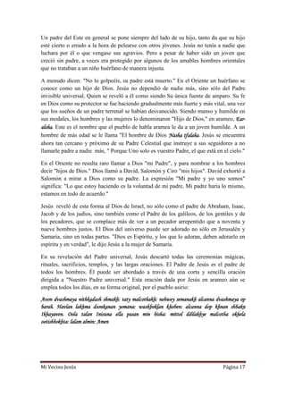 Mi Vecino Jesús Página 17
Un padre del Este en general se pone siempre del lado de su hijo, tanto da que su hijo
esté cierto o errado a la hora de pelearse con otros jóvenes. Jesús no tenía a nadie que
luchara por él o que vengase sus agravios. Pero a pesar de haber sido un joven que
creció sin padre, a veces era protegido por algunos de los amables hombres orientales
que no trataban a un niño huérfano de manera injusta.
A menudo dicen: "No lo golpeéis, su padre está muerto." En el Oriente un huérfano se
conoce como un hijo de Dios. Jesús no dependió de nadie más, sino sólo del Padre
invisible universal, Quien se reveló a él como siendo Su única fuente de amparo. Su fe
en Dios como su protector se fue haciendo gradualmente más fuerte y más vital, una vez
que los sueños de un padre terrenal se habían desvanecido. Siendo manso y humilde en
sus modales, los hombres y las mujeres lo denominaron "Hijo de Dios," en arameo, Ear-
aloha. Este es el nombre que el pueblo de habla aramea le da a un joven humilde. A un
hombre de más edad se le llama "El hombre de Dios Nasha tfalaha. Jesús se encuentra
ahora tan cercano y próximo de su Padre Celestial que instruye a sus seguidores a no
llamarle padre a nadie más, " Porque Uno solo es vuestro Padre, el que está en el cielo."
En el Oriente no resulta raro llamar a Dios "mi Padre", y para nombrar a los hombres
decir "hijos de Dios." Dios llamó a David, Salomón y Ciro "mis hijos". David exhortó a
Salomón a mirar a Dios como su padre. La expresión "Mi padre y yo uno somos"
significa: "Lo que estoy haciendo es la voluntad de mi padre. Mi padre haría lo mismo,
estamos en todo de acuerdo."
Jesús reveló de esta forma al Dios de Israel, no sólo como el padre de Abraham, Isaac,
Jacob y de los judíos, sino también como el Padre de los galileos, de los gentiles y de
los pecadores, que se complace más de ver a un pecador arrepentido que a noventa y
nueve hombres justos. El Dios del universo puede ser adorado no sólo en Jerusalén y
Samaria, sino en todas partes. "Dios es Espíritu, y los que lo adoran, deben adorarlo en
espíritu y en verdad", le dijo Jesús a la mujer de Samaria.
En su revelación del Padre universal, Jesús descartó todas las ceremonias mágicas,
rituales, sacrificios, templos, y las largas oraciones. El Padre de Jesús es el padre de
todos los hombres. Él puede ser abordado a través de una corta y sencilla oración
dirigida a "Nuestro Padre universal." Esta oración dada por Jesús en arameo aún se
emplea todos los días, en su forma original, por el pueblo asirio:
Avon dvashmaya nithkadash shmakh: taty malcothakh: nehwey semanakh alcanna dvashmaya op
barah. Havlan lakhma dsonkanan yomana: waskboklan khoben: alcanna dop khnan shbakn
Ikhayaven. Oola talan Inisuna ella pasan min bisha: mittol ddilakhye malcotha okhela
ootishbokhta: lalam almin: Amen
 
