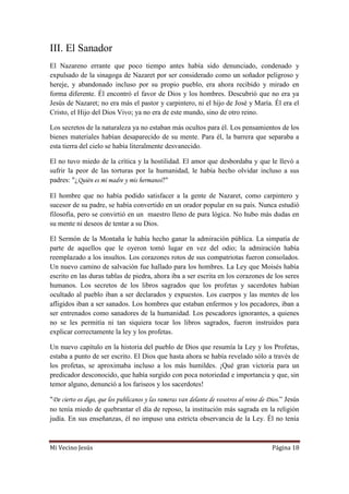 Mi Vecino Jesús Página 18
III. El Sanador
El Nazareno errante que poco tiempo antes había sido denunciado, condenado y
expulsado de la sinagoga de Nazaret por ser considerado como un soñador peligroso y
hereje, y abandonado incluso por su propio pueblo, era ahora recibido y mirado en
forma diferente. Él encontró el favor de Dios y los hombres. Descubrió que no era ya
Jesús de Nazaret; no era más el pastor y carpintero, ni el hijo de José y María. Él era el
Cristo, el Hijo del Dios Vivo; ya no era de este mundo, sino de otro reino.
Los secretos de la naturaleza ya no estaban más ocultos para él. Los pensamientos de los
bienes materiales habían desaparecido de su mente. Para él, la barrera que separaba a
esta tierra del cielo se había literalmente desvanecido.
El no tuvo miedo de la crítica y la hostilidad. El amor que desbordaba y que le llevó a
sufrir la peor de las torturas por la humanidad, le había hecho olvidar incluso a sus
padres: "¿Quién es mi madre y mis hermanos?"
El hombre que no había podido satisfacer a la gente de Nazaret, como carpintero y
sucesor de su padre, se había convertido en un orador popular en su país. Nunca estudió
filosofía, pero se convirtió en un maestro lleno de pura lógica. No hubo más dudas en
su mente ni deseos de tentar a su Dios.
El Sermón de la Montaña le había hecho ganar la admiración pública. La simpatía de
parte de aquellos que le oyeron tomó lugar en vez del odio; la admiración había
reemplazado a los insultos. Los corazones rotos de sus compatriotas fueron consolados.
Un nuevo camino de salvación fue hallado para los hombres. La Ley que Moisés había
escrito en las duras tablas de piedra, ahora iba a ser escrita en los corazones de los seres
humanos. Los secretos de los libros sagrados que los profetas y sacerdotes habían
ocultado al pueblo iban a ser declarados y expuestos. Los cuerpos y las mentes de los
afligidos iban a ser sanados. Los hombres que estaban enfermos y los pecadores, iban a
ser entrenados como sanadores de la humanidad. Los pescadores ignorantes, a quienes
no se les permitía ni tan siquiera tocar los libros sagrados, fueron instruidos para
explicar correctamente la ley y los profetas.
Un nuevo capítulo en la historia del pueblo de Dios que resumía la Ley y los Profetas,
estaba a punto de ser escrito. El Dios que hasta ahora se había revelado sólo a través de
los profetas, se aproximaba incluso a los más humildes. ¡Qué gran victoria para un
predicador desconocido, que había surgido con poca notoriedad e importancia y que, sin
temor alguno, denunció a los fariseos y los sacerdotes!
"De cierto os digo, que los publicanos y las rameras van delante de vosotros al reino de Dios.” Jesús
no tenía miedo de quebrantar el día de reposo, la institución más sagrada en la religión
judía. En sus enseñanzas, él no impuso una estricta observancia de la Ley. Él no tenía
 