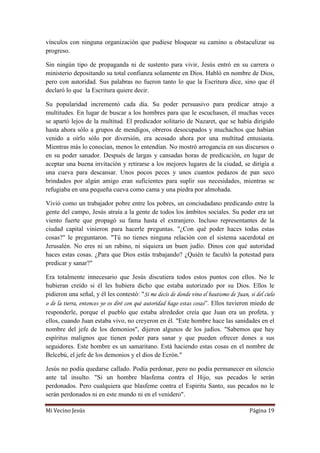 Mi Vecino Jesús Página 19
vínculos con ninguna organización que pudiese bloquear su camino u obstaculizar su
progreso.
Sin ningún tipo de propaganda ni de sustento para vivir, Jesús entró en su carrera o
ministerio depositando su total confianza solamente en Dios. Habló en nombre de Dios,
pero con autoridad. Sus palabras no fueron tanto lo que la Escritura dice, sino que él
declaró lo que la Escritura quiere decir.
Su popularidad incrementó cada día. Su poder persuasivo para predicar atrajo a
multitudes. En lugar de buscar a los hombres para que le escuchasen, él muchas veces
se apartó lejos de la multitud. El predicador solitario de Nazaret, que se había dirigido
hasta ahora sólo a grupos de mendigos, obreros desocupados y muchachos que habían
venido a oírlo sólo por diversión, era acosado ahora por una multitud entusiasta.
Mientras más lo conocían, menos lo entendían. No mostró arrogancia en sus discursos o
en su poder sanador. Después de largas y cansadas horas de predicación, en lugar de
aceptar una buena invitación y retirarse a los mejores lugares de la ciudad, se dirigía a
una cueva para descansar. Unos pocos peces y unos cuantos pedazos de pan seco
brindados por algún amigo eran suficientes para suplir sus necesidades, mientras se
refugiaba en una pequeña cueva como cama y una piedra por almohada.
Vivió como un trabajador pobre entre los pobres, un conciudadano predicando entre la
gente del campo, Jesús atraía a la gente de todos los ámbitos sociales. Su poder era un
viento fuerte que propagó su fama hasta el extranjero. Incluso representantes de la
ciudad capital vinieron para hacerle preguntas. "¿Con qué poder haces todas estas
cosas?" le preguntaron. "Tú no tienes ninguna relación con el sistema sacerdotal en
Jerusalén. No eres ni un rabino, ni siquiera un buen judío. Dinos con qué autoridad
haces estas cosas. ¿Para que Dios estás trabajando? ¿Quién te facultó la potestad para
predicar y sanar?"
Era totalmente innecesario que Jesús discutiera todos estos puntos con ellos. No le
hubieran creído si él les hubiera dicho que estaba autorizado por su Dios. Ellos le
pidieron una señal, y él les contestó: "Si me decís de donde vino el bautismo de Juan, si del cielo
o de la tierra, entonces yo os diré con qué autoridad hago estas cosas”. Ellos tuvieron miedo de
responderle, porque el pueblo que estaba alrededor creía que Juan era un profeta, y
ellos, cuando Juan estaba vivo, no creyeron en él. "Este hombre hace las sanidades en el
nombre del jefe de los demonios", dijeron algunos de los judíos. "Sabemos que hay
espíritus malignos que tienen poder para sanar y que pueden ofrecer dones a sus
seguidores. Este hombre es un samaritano. Está haciendo estas cosas en el nombre de
Belcebú, el jefe de los demonios y el dios de Ecrón."
Jesús no podía quedarse callado. Podía perdonar, pero no podía permanecer en silencio
ante tal insulto. "Si un hombre blasfema contra el Hijo, sus pecados le serán
perdonados. Pero cualquiera que blasfeme contra el Espíritu Santo, sus pecados no le
serán perdonados ni en este mundo ni en el venidero".
 