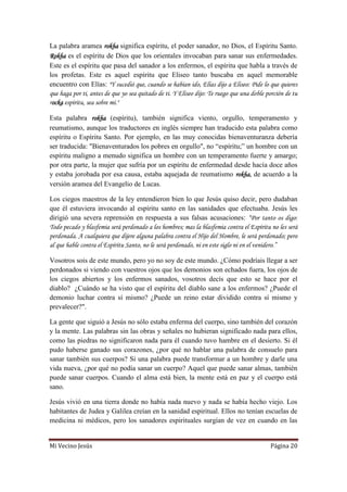 Mi Vecino Jesús Página 20
La palabra aramea rokha significa espíritu, el poder sanador, no Dios, el Espíritu Santo.
Rokha es el espíritu de Dios que los orientales invocaban para sanar sus enfermedades.
Este es el espíritu que pasa del sanador a los enfermos, el espíritu que habla a través de
los profetas. Este es aquel espíritu que Eliseo tanto buscaba en aquel memorable
encuentro con Elías: "Y sucedió que, cuando se habían ido, Elías dijo a Eliseo: Pide lo que quieres
que haga por ti, antes de que yo sea quitado de ti. Y Eliseo dijo: Te ruego que una doble porción de tu
rocka espíritu, sea sobre mí."
Esta palabra rokha (espíritu), también significa viento, orgullo, temperamento y
reumatismo, aunque los traductores en inglés siempre han traducido esta palabra como
espíritu o Espíritu Santo. Por ejemplo, en las muy conocidas bienaventuranza debería
ser traducida: "Bienaventurados los pobres en orgullo", no “espíritu;” un hombre con un
espíritu maligno a menudo significa un hombre con un temperamento fuerte y amargo;
por otra parte, la mujer que sufría por un espíritu de enfermedad desde hacía doce años
y estaba jorobada por esa causa, estaba aquejada de reumatismo rokha, de acuerdo a la
versión aramea del Evangelio de Lucas.
Los ciegos maestros de la ley entendieron bien lo que Jesús quiso decir, pero dudaban
que él estuviera invocando al espíritu santo en las sanidades que efectuaba. Jesús les
dirigió una severa reprensión en respuesta a sus falsas acusaciones: “Por tanto os digo:
Todo pecado y blasfemia será perdonado a los hombres; mas la blasfemia contra el Espíritu no les será
perdonada. A cualquiera que dijere alguna palabra contra el Hijo del Hombre, le será perdonado; pero
al que hable contra el Espíritu Santo, no le será perdonado, ni en este siglo ni en el venidero.”
Vosotros sois de este mundo, pero yo no soy de este mundo. ¿Cómo podríais llegar a ser
perdonados si viendo con vuestros ojos que los demonios son echados fuera, los ojos de
los ciegos abiertos y los enfermos sanados, vosotros decís que esto se hace por el
diablo? ¿Cuándo se ha visto que el espíritu del diablo sane a los enfermos? ¿Puede el
demonio luchar contra sí mismo? ¿Puede un reino estar dividido contra sí mismo y
prevalecer?".
La gente que siguió a Jesús no sólo estaba enferma del cuerpo, sino también del corazón
y la mente. Las palabras sin las obras y señales no hubieran significado nada para ellos,
como las piedras no significaron nada para él cuando tuvo hambre en el desierto. Si él
pudo haberse ganado sus corazones, ¿por qué no hablar una palabra de consuelo para
sanar también sus cuerpos? Si una palabra puede transformar a un hombre y darle una
vida nueva, ¿por qué no podía sanar un cuerpo? Aquel que puede sanar almas, también
puede sanar cuerpos. Cuando el alma está bien, la mente está en paz y el cuerpo está
sano.
Jesús vivió en una tierra donde no había nada nuevo y nada se había hecho viejo. Los
habitantes de Judea y Galilea creían en la sanidad espiritual. Ellos no tenían escuelas de
medicina ni médicos, pero los sanadores espirituales surgían de vez en cuando en las
 