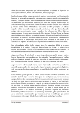 Mi Vecino Jesús Página 21
aldeas. Por otra parte, los pueblos que habían conquistado su territorio en el pasado, los
asirios y los babilonios, habían sido astrónomos, filósofos y magos.
Los hombres que habían tratado de construir una torre para contender con Dios, también
buscaron en la tierra la ayuda de los cuerpos celestes, para prevenir la enfermedad y la
muerte y vivir para siempre. Sus religiones paganas tenían formas mágicas de sanidad.
No había nada que no hubiesen intentado para sanar los cuerpos. Beber el agua de
ciertos manantiales y descansar a la sombra de árboles aislados fueron la única medicina
y remedio contra ciertas enfermedades, tales como la fiebre y la lepra. Los árboles
sagrados habían consolado viajeros cansados, restaurado a los que habían buscado
refugio bajo sus refrescantes ramas y sanado a los enfermos con fiebre. Bajo sus
sanadoras ramas vivieron santos hombres de Dios famosos. De igual forma, las fuentes
también daban nuevo ánimo a los viajeros cansados del desierto. Estos hombres que se
dedicaban a las sanidades utilizaban la naturaleza contra la enfermedad. Había videntes
y practicantes de la magia negra. Los galileos eran creyentes en los diablos y los
demonios, los espíritus invisibles que la mayoría de los hombres no sabían cómo tratar.
Las enfermedades habían hecho estragos entre los palestinos debido a su poco
conocimiento de la higiene. En un país donde el agua era escasa y el bañarse poco
común, la gente estaba expuesta a enfermedades de la piel, problemas del estómago y a
otros problemas debido a las comidas y bebidas que servían en las bodas y fiestas.
Algunos problemas de esta índole no eran comprendidos en aquella época, e incluso
hoy en día tampoco son entendidos por los orientales. Aun aquellos que no estaban
enfermos, buscaban la ayuda de Jesús para prevenirse de las enfermedades contagiosas.
Para algunos recomendó el ayuno, para otros, la oración en comunión con Dios.
Algunos estaban enfermos de la mente, y otros aterrorizados con la idea de que habían
contraído enfermedades. Los leprosos, los ciegos, los parias, eran su principal público.
A la mayoría de ellos les preocupaba poco lo que él decía. Sólo habían venido para ser
sanados.
Estos enfermos, por lo general, ya habían estado con otros sanadores e intentado usar
remedios de todo tipo, y estaban listos para ir a cualquiera que pudiera sanar sus
cuerpos. Jesús se dio cuenta desde el principio que su ministerio mayormente tenía que
ver tanto con sanar cuerpos, como con sanar sus almas; el cuerpo es tan importante
como el alma. El alma no puede ser vista sin un cuerpo, ni puede el organismo existir
sin un alma. Los profetas habían sanado enfermos, limpiaron leprosos, resucitaron
muertos. ¿Por qué no sería capaz de hacerlo él? ¿Es acaso el Mesías menos que un
profeta? Incluso a los pueblos escondidos y olvidados llegaban los sanadores
hablándoles palabras de consuelo a los enfermos y moribundos. ¿Por qué no lo haría él?
Al no tomar nada a cambio de los que buscasen su ayuda, no tendría por qué sentirse
incómodo entre ellos si, por falta de fe, no recibiesen la sanidad que buscaban.
 