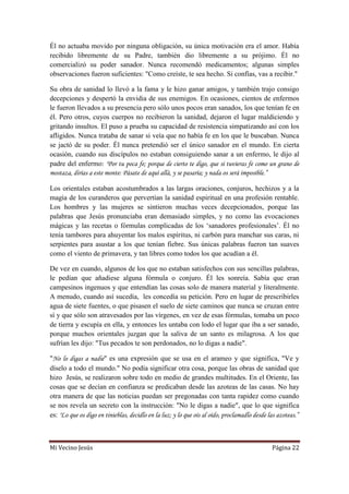 Mi Vecino Jesús Página 22
Él no actuaba movido por ninguna obligación, su única motivación era el amor. Había
recibido libremente de su Padre, también dio libremente a su prójimo. Él no
comercializó su poder sanador. Nunca recomendó medicamentos; algunas simples
observaciones fueron suficientes: "Como creíste, te sea hecho. Si confías, vas a recibir."
Su obra de sanidad lo llevó a la fama y le hizo ganar amigos, y también trajo consigo
decepciones y despertó la envidia de sus enemigos. En ocasiones, cientos de enfermos
le fueron llevados a su presencia pero sólo unos pocos eran sanados, los que tenían fe en
él. Pero otros, cuyos cuerpos no recibieron la sanidad, dejaron el lugar maldiciendo y
gritando insultos. El puso a prueba su capacidad de resistencia simpatizando así con los
afligidos. Nunca trataba de sanar si veía que no había fe en los que le buscaban. Nunca
se jactó de su poder. Él nunca pretendió ser el único sanador en el mundo. En cierta
ocasión, cuando sus discípulos no estaban consiguiendo sanar a un enfermo, le dijo al
padre del enfermo: "Por tu poca fe; porque de cierto te digo, que si tuvieras fe como un grano de
mostaza, dirías a este monte: Pásate de aquí allá, y se pasaría; y nada os será imposible.”
Los orientales estaban acostumbrados a las largas oraciones, conjuros, hechizos y a la
magia de los curanderos que pervertían la sanidad espiritual en una profesión rentable.
Los hombres y las mujeres se sintieron muchas veces decepcionados, porque las
palabras que Jesús pronunciaba eran demasiado simples, y no como las evocaciones
mágicas y las recetas o fórmulas complicadas de los „sanadores profesionales‟. Él no
tenía tambores para ahuyentar los malos espíritus, ni carbón para manchar sus caras, ni
serpientes para asustar a los que tenían fiebre. Sus únicas palabras fueron tan suaves
como el viento de primavera, y tan libres como todos los que acudían a él.
De vez en cuando, algunos de los que no estaban satisfechos con sus sencillas palabras,
le pedían que añadiese alguna fórmula o conjuro. Él les sonreía. Sabía que eran
campesinos ingenuos y que entendían las cosas solo de manera material y literalmente.
A menudo, cuando así sucedía, les concedía su petición. Pero en lugar de prescribirles
agua de siete fuentes, o que pisasen el suelo de siete caminos que nunca se cruzan entre
sí y que sólo son atravesados por las vírgenes, en vez de esas fórmulas, tomaba un poco
de tierra y escupía en ella, y entonces les untaba con lodo el lugar que iba a ser sanado,
porque muchos orientales juzgan que la saliva de un santo es milagrosa. A los que
sufrían les dijo: "Tus pecados te son perdonados, no lo digas a nadie".
"No lo digas a nadie" es una expresión que se usa en el arameo y que significa, "Ve y
díselo a todo el mundo." No podía significar otra cosa, porque las obras de sanidad que
hizo Jesús, se realizaron sobre todo en medio de grandes multitudes. En el Oriente, las
cosas que se decían en confianza se predicaban desde las azoteas de las casas. No hay
otra manera de que las noticias puedan ser pregonadas con tanta rapidez como cuando
se nos revela un secreto con la instrucción: "No le digas a nadie", que lo que significa
es: "Lo que os digo en tinieblas, decidlo en la luz; y lo que oís al oído, proclamadlo desde las azoteas.”
 