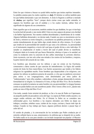 Mi Vecino Jesús Página 23
Entre los que vinieron a buscar su ayuda había muchos que tenían espíritus inmundos.
La palabra aramea para los malos espíritus es shedy. El término se utiliza también para
los que hablan demasiado o que son dementes. A Jesús le llegaron a calificar a menudo
de shedana, que significa “loco”, porque decía ciertas cosas que nadie entendía, ni
siquiera los hombres que con él estaban y a los cuales instruía, sabían bien el
significado de algunos de sus comentarios.
Entre aquellos que se le acercaron, también estaban los que dudaban, los que vivían bajo
la esclavitud del pecado y una mente débil. Estos no eran capaces de pensar con claridad
o de hablar lógicamente. Sus mentes estaban desordenadas y hambrientas de la verdad.
Algunos hablaban demasiado y no decían nada. Cuando sus ojos se encontraron con los
de Jesús y miraron su rostro tranquilo, y escucharon sus palabras persuasivas, se dieron
cuenta inmediatamente de que había algo errado dentro de ellos mismos. Es el poder
que irradia de la personalidad del sanador lo que sana a los enfermos. La personalidad
es el instrumento magnético a través del cual pasa el poder divino a otro individuo. El
sanador es simplemente el medio a través del cual el poder divino se manifiesta.
Cualquier duda en la mente del que busca liberación, obstruye el paso a la sanidad, así
como la oxidación entre la conexión de dos cables interrumpe la corriente eléctrica.
Jesús reconocía, con tan solo echar una mirada a los rostros de los hombres y mujeres,
la parte interior del corazón de sus vidas.
Los hombres que discutían con los rabinos y que no creían en las Escrituras,
comenzaron a darse cuenta de que carecían de entendimiento. La lógica del sentido
común de Jesús les hizo maravillarse. Las fuertes acusaciones que tendía a los líderes
religiosos les agradaban mucho. Estos hombres que despreciaban a los religiosos, con
quienes los rabinos no pudieron ponerse de acuerdo, y a los que no pudieron convencer
para unirse a sus congregaciones, eran denominados por otros judíos de
"endemoniados," pero ellos amaban y admiraban a Jesús, porque denunciaba la estricta
formalidad de la religión. Lo llamaron el Cristo, el Hijo del Dios Vivo. De los hombres
comunes no podría levantarse un santo hombre con esa personalidad. La lengua humana
común no podía hablar con este asombroso poder. Ellos vieron a Dios en él. ¿Quién más
podía ser sino el Hijo del Dios Vivo?
Una tarde, cuando Jesús terminó de predicar, se fue a la casa de Pedro en Capernaum,
un pequeño pueblo de pescadores cerca del lago. La esposa de Pedro estaba ausente y su
suegra estaba enferma con fiebre. En el Oriente la fiebre no se considera una
enfermedad grave. Los hombres y las mujeres afectados con fiebre no dejan sus
trabajos; cosechan, ordeñan vacas, cuidan de las ovejas, cocinan y hacen todo tipo de
trabajo. Cuando no hay trabajo por hacer, algunos prefieren dormir o pasear bajo el
calor del sol.
El sonido de pisadas, y la conversación de los invitados que Pedro conducía por el
estrecho callejón hacia su casa, emocionaron a la enferma que se despertó de su sueño.
No había nadie en la casa para atender a un invitado inesperado tan popular: el Maestro
 