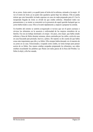 Mi Vecino Jesús Página 24
de su yerno. Jesús entró y se quedó junto al lecho de la enferma, mirando a la mujer. Al
ver el rostro de Jesús ya no pudo más quedarse quieta bajo las sábanas. Ella no podía
tolerar que este honorable invitado esperase en casa sin nada preparado para él. Con la
inesperada llegada de Jesús se olvidó de que estaba enferma. Abandonó todos sus
pensamientos y su mente se concentró en la presencia de aquel querido huésped que su
yerno había traído a casa. Ella se levantó rápidamente y empezó a preparar la comida.
Un hombre del oriente se sentiría avergonzado si tuviese que ser él quien cocinase o
sirviese los alimentos en la ausencia o enfermedad de las mujeres miembros de su
familia. Ese era un trabajo destinado a la mujer. Así pues, esta mujer, que había estado
enferma y llena de fiebre durante semanas, ahora caminaba por las calles, corría de casa
en casa buscando pan prestado, huevos y platos. De repente se dio cuenta de que había
cosas más importantes que ella y su fiebre. Ella siempre había deseado ver el maestro de
su yerno en su casa. Emocionada y ocupada como estaba, no tenía tiempo para pensar
acerca de su fiebre. Sus manos estaban ocupadas preparando los alimentos, sus oídos
estaban escuchando las palabras que fluían con tanta gracia de la boca del Profeta. La
fiebre la dejó y ella fue sanada.
 