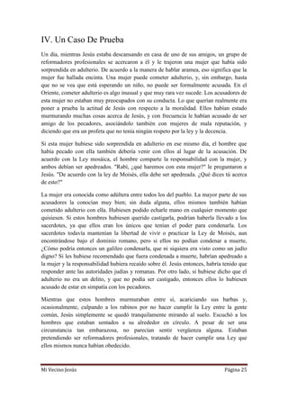 Mi Vecino Jesús Página 25
IV. Un Caso De Prueba
Un día, mientras Jesús estaba descansando en casa de uno de sus amigos, un grupo de
reformadores profesionales se acercaron a él y le trajeron una mujer que había sido
sorprendida en adulterio. De acuerdo a la manera de hablar aramea, eso significa que la
mujer fue hallada encinta. Una mujer puede cometer adulterio, y, sin embargo, hasta
que no se vea que está esperando un niño, no puede ser formalmente acusada. En el
Oriente, cometer adulterio es algo inusual y que muy rara vez sucede. Los acusadores de
esta mujer no estaban muy preocupados con su conducta. Lo que querían realmente era
poner a prueba la actitud de Jesús con respecto a la moralidad. Ellos habían estado
murmurando muchas cosas acerca de Jesús, y con frecuencia le habían acusado de ser
amigo de los pecadores, asociándolo también con mujeres de mala reputación, y
diciendo que era un profeta que no tenía ningún respeto por la ley y la decencia.
Si esta mujer hubiese sido sorprendida en adulterio en ese mismo día, el hombre que
había pecado con ella también debería venir con ellos al lugar de la acusación. De
acuerdo con la Ley mosáica, el hombre comparte la responsabilidad con la mujer, y
ambos debían ser apedreados. "Rabí, ¿qué haremos con esta mujer?" le preguntaron a
Jesús. "De acuerdo con la ley de Moisés, ella debe ser apedreada. ¿Qué dices tú acerca
de esto?"
La mujer era conocida como adúltera entre todos los del pueblo. La mayor parte de sus
acusadores la conocían muy bien; sin duda alguna, ellos mismos también habían
cometido adulterio con ella. Hubiesen podido echarle mano en cualquier momento que
quisiesen. Si estos hombres hubiesen querido castigarla, podrían haberla llevado a los
sacerdotes, ya que ellos eran los únicos que tenían el poder para condenarla. Los
sacerdotes todavía mantenían la libertad de vivir o practicar la Ley de Moisés, aun
encontrándose bajo el dominio romano, pero si ellos no podían condenar a muerte,
¿Cómo podría entonces un galileo condenarla, que ni siquiera era visto como un judío
digno? Si les hubiese recomendado que fuera condenada a muerte, habrían apedreado a
la mujer y la responsabilidad hubiera recaído sobre él. Jesús entonces, habría tenido que
responder ante las autoridades judías y romanas. Por otro lado, si hubiese dicho que el
adulterio no era un delito, y que no podía ser castigado, entonces ellos lo hubiesen
acusado de estar en simpatía con los pecadores.
Mientras que estos hombres murmuraban entre sí, acariciando sus barbas y,
ocasionalmente, culpando a los rabinos por no hacer cumplir la Ley entre la gente
común, Jesús simplemente se quedó tranquilamente mirando al suelo. Escuchó a los
hombres que estaban sentados a su alrededor en círculo. A pesar de ser una
circunstancia tan embarazosa, no parecían sentir vergüenza alguna. Estaban
pretendiendo ser reformadores profesionales, tratando de hacer cumplir una Ley que
ellos mismos nunca habían obedecido.
 