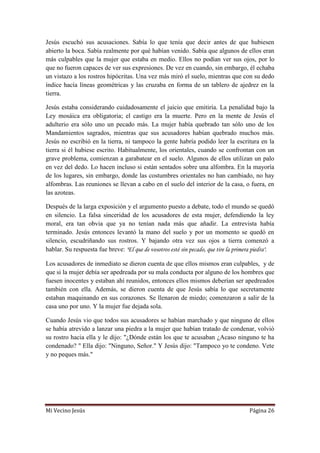 Mi Vecino Jesús Página 26
Jesús escuchó sus acusaciones. Sabía lo que tenía que decir antes de que hubiesen
abierto la boca. Sabía realmente por qué habían venido. Sabía que algunos de ellos eran
más culpables que la mujer que estaba en medio. Ellos no podían ver sus ojos, por lo
que no fueron capaces de ver sus expresiones. De vez en cuando, sin embargo, él echaba
un vistazo a los rostros hipócritas. Una vez más miró el suelo, mientras que con su dedo
índice hacía líneas geométricas y las cruzaba en forma de un tablero de ajedrez en la
tierra.
Jesús estaba considerando cuidadosamente el juicio que emitiría. La penalidad bajo la
Ley mosáica era obligatoria; el castigo era la muerte. Pero en la mente de Jesús el
adulterio era sólo uno un pecado más. La mujer había quebrado tan sólo uno de los
Mandamientos sagrados, mientras que sus acusadores habían quebrado muchos más.
Jesús no escribió en la tierra, ni tampoco la gente habría podido leer la escritura en la
tierra si él hubiese escrito. Habitualmente, los orientales, cuando se confrontan con un
grave problema, comienzan a garabatear en el suelo. Algunos de ellos utilizan un palo
en vez del dedo. Lo hacen incluso si están sentados sobre una alfombra. En la mayoría
de los lugares, sin embargo, donde las costumbres orientales no han cambiado, no hay
alfombras. Las reuniones se llevan a cabo en el suelo del interior de la casa, o fuera, en
las azoteas.
Después de la larga exposición y el argumento puesto a debate, todo el mundo se quedó
en silencio. La falsa sinceridad de los acusadores de esta mujer, defendiendo la ley
moral, era tan obvia que ya no tenían nada más que añadir. La entrevista había
terminado. Jesús entonces levantó la mano del suelo y por un momento se quedó en
silencio, escudriñando sus rostros. Y bajando otra vez sus ojos a tierra comenzó a
hablar. Su respuesta fue breve: "El que de vosotros esté sin pecado, que tire la primera piedra".
Los acusadores de inmediato se dieron cuenta de que ellos mismos eran culpables, y de
que si la mujer debía ser apedreada por su mala conducta por alguno de los hombres que
fuesen inocentes y estaban ahí reunidos, entonces ellos mismos deberían ser apedreados
también con ella. Además, se dieron cuenta de que Jesús sabía lo que secretamente
estaban maquinando en sus corazones. Se llenaron de miedo; comenzaron a salir de la
casa uno por uno. Y la mujer fue dejada sola.
Cuando Jesús vio que todos sus acusadores se habían marchado y que ninguno de ellos
se había atrevido a lanzar una piedra a la mujer que habían tratado de condenar, volvió
su rostro hacia ella y le dijo: "¿Dónde están los que te acusaban ¿Acaso ninguno te ha
condenado? " Ella dijo: "Ninguno, Señor." Y Jesús dijo: "Tampoco yo te condeno. Vete
y no peques más."
 