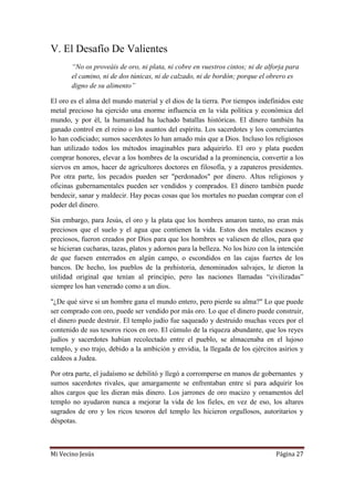 Mi Vecino Jesús Página 27
V. El Desafío De Valientes
“No os proveáis de oro, ni plata, ni cobre en vuestros cintos; ni de alforja para
el camino, ni de dos túnicas, ni de calzado, ni de bordón; porque el obrero es
digno de su alimento”
El oro es el alma del mundo material y el dios de la tierra. Por tiempos indefinidos este
metal precioso ha ejercido una enorme influencia en la vida política y económica del
mundo, y por él, la humanidad ha luchado batallas históricas. El dinero también ha
ganado control en el reino o los asuntos del espíritu. Los sacerdotes y los comerciantes
lo han codiciado; sumos sacerdotes lo han amado más que a Dios. Incluso los religiosos
han utilizado todos los métodos imaginables para adquirirlo. El oro y plata pueden
comprar honores, elevar a los hombres de la oscuridad a la prominencia, convertir a los
siervos en amos, hacer de agricultores doctores en filosofía, y a zapateros presidentes.
Por otra parte, los pecados pueden ser "perdonados" por dinero. Altos religiosos y
oficinas gubernamentales pueden ser vendidos y comprados. El dinero también puede
bendecir, sanar y maldecir. Hay pocas cosas que los mortales no puedan comprar con el
poder del dinero.
Sin embargo, para Jesús, el oro y la plata que los hombres amaron tanto, no eran más
preciosos que el suelo y el agua que contienen la vida. Estos dos metales escasos y
preciosos, fueron creados por Dios para que los hombres se valiesen de ellos, para que
se hicieran cucharas, tazas, platos y adornos para la belleza. No los hizo con la intención
de que fuesen enterrados en algún campo, o escondidos en las cajas fuertes de los
bancos. De hecho, los pueblos de la prehistoria, denominados salvajes, le dieron la
utilidad original que tenían al principio, pero las naciones llamadas “civilizadas”
siempre los han venerado como a un dios.
"¿De qué sirve si un hombre gana el mundo entero, pero pierde su alma?" Lo que puede
ser comprado con oro, puede ser vendido por más oro. Lo que el dinero puede construir,
el dinero puede destruir. El templo judío fue saqueado y destruido muchas veces por el
contenido de sus tesoros ricos en oro. El cúmulo de la riqueza abundante, que los reyes
judíos y sacerdotes habían recolectado entre el pueblo, se almacenaba en el lujoso
templo, y eso trajo, debido a la ambición y envidia, la llegada de los ejércitos asirios y
caldeos a Judea.
Por otra parte, el judaísmo se debilitó y llegó a corromperse en manos de gobernantes y
sumos sacerdotes rivales, que amargamente se enfrentaban entre sí para adquirir los
altos cargos que les dieran más dinero. Los jarrones de oro macizo y ornamentos del
templo no ayudaron nunca a mejorar la vida de los fieles, en vez de eso, los altares
sagrados de oro y los ricos tesoros del templo les hicieron orgullosos, autoritarios y
déspotas.
 