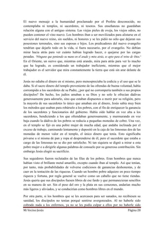 Mi Vecino Jesús Página 28
El nuevo mensaje a la humanidad proclamado por el Profeta desconocido, no
contemplaba ni templos, ni sacerdotes, ni tesoros. Sus enseñanzas no guardaban
relación alguna con el antiguo sistema. Las viejas pieles de oveja, los viejos odres, no
pueden contener el vino nuevo. Los hombres iban a ser movilizados para alistarse en el
servicio del nuevo reino, sin sueldos, ni honores y se les pidió no sólo que dejaran sus
posesiones terrenales, sino sus esposas e hijos. Los predicadores del nuevo evangelio
tendrían que dejarlo todo en la vida, si fuera necesario, por el evangelio. No debían
mirar hacia atrás para ver cuánto habían logrado hacer, o quejarse por las cargas
pesadas. "Ninguno que poniendo su mano en el arado y mira atrás, es apto para el reino de Dios."
En el Oriente, un siervo que, mientras está arando, mira para atrás para ver lo mucho
que ha logrado, es considerado un trabajador ineficiente, mientras que el mejor
trabajador es el servidor que mira constantemente la tierra que está sin arar delante de
él.
Jesús no odiaba el dinero en sí mismo, pero menospreciaba la codicia y el uso que se le
daba. Si el sacro dinero del templo proveniente de las ofrendas de buena voluntad, había
corrompido a los sacerdotes de su Padre, ¿por qué no corrompería también a sus propios
discípulos? De hecho, los judíos amaban a su Dios y no solo le ofrecían dádivas
generosamente para adorarlo, sino que estaban dispuestos a morir por su religión, pero
la mayoría de sus sacerdotes lo único que amaban era al dinero, Jesús sabía muy bien
los métodos que usaban para robárselo a los pobres, con el fin de enriquecer la ganancia
de los sacerdotes y funcionarios del gobierno. Había oído hablar en voz alta a los
sacerdotes, bendiciendo a los que ofrendaban generosamente, y murmurando en voz
baja cuando la dádiva de los pobres se reducía a pequeñas monedas de cobre. Una vez,
en el templo se fijó en una pobre mujer de mucha edad, que andaba inclinada por el
exceso de trabajo, caminando lentamente y depositó en la caja de las limosnas dos de las
monedas de menor valor en el templo, el único dinero que tenía. Esto significaba
privarse a sí misma de pan y ropa al desprenderse de él, pero el sacerdote que estaba a
cargo de las limosnas no se dio por satisfecho. Ni tan siquiera se dignó a mirar a esta
pobre mujer o a dirigirle algunas palabras de consuelo por su generosa contribución. Sin
embargo Jesús elogió su sacrificio.
Sus seguidores fueron reclutados de las filas de los pobres. Eran hombres que nunca
habían visto el brillante metal amarillo, excepto cuando iban al templo. Así que tenían,
por tanto, más probabilidades de volverse codiciosos de ganancias deshonestas, y de
caer en la tentación de las riquezas. Cuando un hombre pobre adquiere en poco tiempo
riqueza y fortuna, por regla general se vuelve como un caballo que no tiene riendas.
Jesús quería que sus discípulos fuesen libres de ese fardo y que permanecieran sencillos
en su manera de ser. Sin el peso del oro y la plata en sus corazones, andarían mucho
más ligeros y aliviados, y se conducirían como hombres libres en el mundo.
Por otra parte, si los hombres que se les acercasen para ser sanados, no recibiesen su
sanidad, los discípulos no tenían porqué sentirse avergonzados. Al no haberle sido
cobrado nada a los enfermos, ya no se les podía culpar a ellos por no haberle sido
 