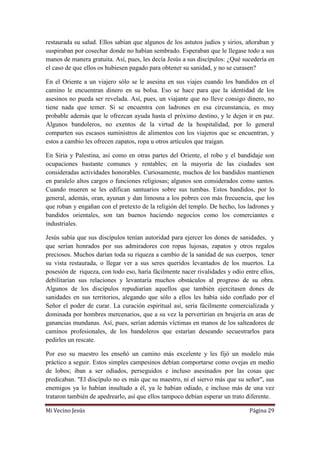 Mi Vecino Jesús Página 29
restaurada su salud. Ellos sabían que algunos de los astutos judíos y sirios, añoraban y
suspiraban por cosechar donde no habían sembrado. Esperaban que le llegase todo a sus
manos de manera gratuita. Así, pues, les decía Jesús a sus discípulos: ¿Qué sucedería en
el caso de que ellos os hubiesen pagado para obtener su sanidad, y no se curasen?
En el Oriente a un viajero sólo se le asesina en sus viajes cuando los bandidos en el
camino le encuentran dinero en su bolsa. Eso se hace para que la identidad de los
asesinos no pueda ser revelada. Así, pues, un viajante que no lleve consigo dinero, no
tiene nada que temer. Si se encuentra con ladrones en esa circunstancia, es muy
probable además que le ofrezcan ayuda hasta el próximo destino, y le dejen ir en paz.
Algunos bandoleros, no exentos de la virtud de la hospitalidad, por lo general
comparten sus escasos suministros de alimentos con los viajeros que se encuentran, y
estos a cambio les ofrecen zapatos, ropa u otros artículos que traigan.
En Siria y Palestina, así como en otras partes del Oriente, el robo y el bandidaje son
ocupaciones bastante comunes y rentables; en la mayoría de las ciudades son
consideradas actividades honorables. Curiosamente, muchos de los bandidos mantienen
en paralelo altos cargos o funciones religiosas; algunos son considerados como santos.
Cuando mueren se les edifican santuarios sobre sus tumbas. Estos bandidos, por lo
general, además, oran, ayunan y dan limosna a los pobres con más frecuencia, que los
que roban y engañan con el pretexto de la religión del templo. De hecho, los ladrones y
bandidos orientales, son tan buenos haciendo negocios como los comerciantes e
industriales.
Jesús sabía que sus discípulos tenían autoridad para ejercer los dones de sanidades, y
que serían honrados por sus admiradores con ropas lujosas, zapatos y otros regalos
preciosos. Muchos darían toda su riqueza a cambio de la sanidad de sus cuerpos, tener
su vista restaurada, o llegar ver a sus seres queridos levantados de los muertos. La
posesión de riqueza, con todo eso, haría fácilmente nacer rivalidades y odio entre ellos,
debilitarían sus relaciones y levantaría muchos obstáculos al progreso de su obra.
Algunos de los discípulos repudiarían aquellos que también ejercitasen dones de
sanidades en sus territorios, alegando que sólo a ellos les había sido confiado por el
Señor el poder de curar. La curación espiritual así, sería fácilmente comercializada y
dominada por hombres mercenarios, que a su vez la pervertirían en brujería en aras de
ganancias mundanas. Así, pues, serían además víctimas en manos de los salteadores de
caminos profesionales, de los bandoleros que estarían deseando secuestrarlos para
pedirles un rescate.
Por eso su maestro les enseñó un camino más excelente y les fijó un modelo más
práctico a seguir. Estos simples campesinos debían comportarse como ovejas en medio
de lobos; iban a ser odiados, perseguidos e incluso asesinados por las cosas que
predicaban. "El discípulo no es más que su maestro, ni el siervo más que su señor", sus
enemigos ya lo habían insultado a él, ya le habían odiado, e incluso más de una vez
trataron también de apedrearlo, así que ellos tampoco debían esperar un trato diferente.
 