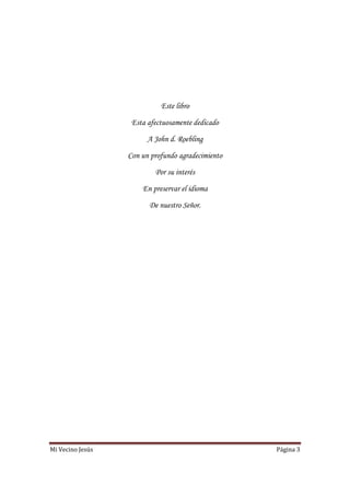 Mi Vecino Jesús Página 3
Este libro
Esta afectuosamente dedicado
A John d. Roebling
Con un profundo agradecimiento
Por su interés
En preservar el idioma
De nuestro Señor.
 