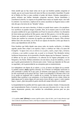 Mi Vecino Jesús Página 30
Jesús enseñó que no hay mejor arma con la que sus hombres puedan conquistar al
mundo, que no sea la pura fuerza del amor de Dios en sinceridad y humildad. El poder
de la Palabra de Dios es para combatir el poder del dinero. Grandes emperadores y
genios militares que habían intentado conquistar naciones, fueron humillados y
cosecharon la derrota. La riqueza no ha podido hacer nunca un mundo mejor, sino todo
lo contrario. Las oraciones y súplicas de los sumos sacerdotes no llegaron nunca a subir
más alto que a las torres de sus “dorados” altares.
De acuerdo con esta nueva doctrina, el dinero no puede hacer santos a los pecadores.
Los sacrificios no pueden otorgar el perdón. Dios, de la manera como lo reveló Jesús
era quien cuidaba de los que cooperaban con Él por la causa de su Reino. Los discípulos
de Jesús tenían que predicar de libre gracia, sanar de libre gracia y vivir de libre gracia.
Tenían que enseñarle al mundo la locura y necedad de lo mundano y su corrupción.
Tenían que cambiar los corazones de aquellos que adoraban la riqueza. Ellos mismos
debían tener sólo una túnica, con el fin de ser capaces de decirles a otros que diesen la
extra y que dependiesen sólo de Dios.
Estos hombres que había dejado unas pocas redes sin mucha vacilación y le habían
seguido, pronto iban a dejar a sus esposas e hijos y a dedicar sus vidas a la causa del
Evangelio. “Si alguno viene a mí y no aborrece (1) a su padre, y madre, y mujer e hijos, y hermanos,
y hermanas, y aun también su propia vida, no puede ser mi discípulo." Sus discípulos incluso
recibieron instrucciones, de no permitirle a hombre alguno que les llamasen “maestros;”
ni debían ser los que se encontrasen a la cabecera de los lugares principales en los
banquetes y las fiestas. Debían contentarse con una túnica, un par de sandalias, y con lo
que la gente generosamente les ofreciera para comer. Tenían que depender de Dios por
su seguridad, y de la generosidad de sus semejantes para su mantenimiento.
Los trabajadores son dignos de su salario, y si no, al menos son dignos de su comida.
La palabra aramea sebarta significa alimento. En el Oriente un trabajador ineficiente es
sólo contratado a cambio de lo que come. El alimento como paga por el trabajo, nunca
ha sido cuestionado en los países del Este. Tanto si un trabajador es eficiente como si no
lo es, puede ser empleado sólo a cambio de su comida. Las buenas nuevas que estos
hombres iban a predicar a sus semejantes, si no fuesen dignos de oro o plata, serían sin
duda alguna por lo menos dignos de unos pocos trozos de pan y queso, y unos cuantos
higos y pasas. ¿Qué más podría la gente sencilla del campo ofrecerle a un extraño?
La hospitalidad de los pueblos del Este supera todas sus demás virtudes. El desconocido
que inesperadamente llama a la puerta en una casa para descansar de su viaje, no sólo
espera alojamiento gratuito, sino también las comodidades precisas para sus pies
cansados.
(1) La palabra sanei (aborrece), en arameo significa quitar y dejar de lado, y por lo tanto aborrecer aquí
tiene la idea de una preferencia menor y más baja en comparación con las exigencias del Evangelio.
 