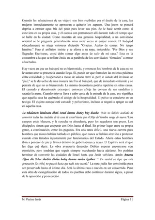Mi Vecino Jesús Página 31
Cuando las salutaciones de un viajero son bien recibidas por el dueño de la casa, las
mujeres inmediatamente se apresuran a quitarle los zapatos. Una joven se pondrá
deprisa a extraer agua fría del pozo para lavar sus pies. Se le hace sentir como si
estuviera en su propia casa, y él cuenta con permanecer allí durante todo el tiempo que
se halle en la ciudad. Como muestra de una genuina hospitalidad, a un convidado
oriental se le pregunta generalmente unas siete veces si quiere comer. El huésped
educadamente se niega entonces diciendo "Gracias. Acabo de comer. No tengo
hambre." Pero el anfitrión insiste y se aferra a su ropa, instándole: "Por Dios y sus
Sagradas Escrituras, usted debe comer algo antes de salir de mi casa." Esta es la
costumbre a la que se refiere Jesús en la parábola de los convidados “forzados” a entrar
a las bodas.
Hay veces en que un huésped no es bienvenido, y entonces los hombres de la casa no se
levantan ante su presencia cuando llega. Si, puede ser que formulen las mismas palabras
entre convidado y hospedador a modo de saludo entre sí, pero el saludo del invitado de
"paz," se le devuelve de una manera tan fría al huésped, que de inmediato entiende y se
percata de que no es bienvenido. La misma descortesía podría repetirse en otras casas.
El cansado y desanimado extranjero entonces afloja las correas de sus sandalias y
sacude la arena. Cuando esto se lleva a cabo cerca de la entrada de la casa, eso significa
que aquella casa ha quebrado el código de la hospitalidad. El polvo se convierte en un
testigo. El viajero aunque esté cansado y polvoriento, incluso se negará a apagar su sed
en aquella casa.
La tshalamo'n lamdinata dbeth Israel damma dnetey brey dnasha: "Aún no habréis acabado de
convertir todas las ciudades de la casa de Israel hasta que el Hijo del hombre venga de nuevo." Los
campos están blancos, y la cosecha es abundante, pero los segadores son pocos. Los
discípulos tienen que cooperar con Dios hasta el final. En primer lugar entre su propia
gente, a continuación, entre los paganos. Era una tarea difícil, una nueva carrera para
hombres que nunca habían hablado en público, que nunca se habían atrevido a protestar
cuando eran tratados injustamente por funcionarios del Estado. Ahora estos hombres
iban a ponerse de pie y firmes delante de gobernadores y reyes. El Espíritu será el que
les diga qué decir. La obra avanzaría despacio. Debían esperar encontrarse con
oposición, pero tendrían que seguir siempre marchando hacia adelante. No podrían
terminar de convertir las ciudades de Israel hasta que Jesús volviera. Amén Amarna
Ikhon dla Tebar sharbta dhalen hadey damma nevlan koolhen: ". En verdad os digo, que esta
generación [la tribu] no pasará hasta que todo esto suceda." La raza judía fue constituida para
ser preservada hasta el último día. Será la última raza o nación en ser convertida. Pero
esta obra de evangelización de todos los pueblos debe continuar durante siglos, a pesar
de la oposición y persecución.
 