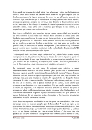 Mi Vecino Jesús Página 33
Jesús, desde su temprana juventud, había visto a hombres y niños que habitualmente
salían a cazar estos tesoros. En Oriente nunca hubo una ley para impedir que los
hombres procurasen la riqueza enterrada de otros. Lo que el hombre encuentra se
considera suyo. Si le sucede que lo encuentra en un campo perteneciente a otro hombre,
entonces se apresura a comprar ese terreno, o trata de robar el dinero enterrado en la
noche. A menudo se dan riñas por la posesión de ciertos lugares donde se supone que se
encuentra dinero. Jesús había visto a hombres que trabajan en los campos, y a
sospechosos que estaban enterrando su dinero.
Esta riqueza podría haber sido prestada a los que estaban en necesidad, pero la codicia
de estos hombres excedía todas sus virtudes. Jesús consideró el dinero como una
bendición para aquellos que lo usan con un buen propósito; y una maldición para
aquellos que lo adoran. La abundancia de los recursos naturales fue creada para el uso
de los hombres, no para un hombre en particular, sino para todos los hombres en
general. Dios y la naturaleza, no pueden ser engañados. ¿Qué diferencia hay si el oro se
guarda como un tesoro escondido o enterrado en las profundidades de una montaña? El
material está ahí, pero no tiene provecho alguno.
“Ninguno puede servir a dos señores, porque o aborrecerá al uno y amará al otro, o estimará al uno y
menospreciará al otro. No podéis servir a Dios y a las riquezas. Por tanto os digo: No os afanéis por
vuestra vida, qué habéis de comer o qué habéis de beber; ni por vuestro cuerpo, que habéis de vestir.
¿No es la vida más que el alimento y el cuerpo más que el vestido?... Mas buscad primeramente el
reino de Dios y su justicia, y todas estas cosas os serán añadidas en abundancia”.
La humanidad nunca ha sido capaz de entender cuan prácticas y reales
experimentalmente hablando son estas palabras. ¿Será posible que el hombre nunca
haya sido capaz de aprender las realidades básicas de la vida humana? Algunos de estos
mandatos o dichos imperativos pueden parecer poco prácticos y de corta duración, sin
embargo, para Jesús eran prácticos y sencillos. Ni siquiera todos sus discípulos fueron
capaces de llevarlos a cabo en sus vidas. Si al menos los hombres aprendiesen a pensar
no solo en sí mismos, sino a pensar también en los demás, nadie tendría que
preocuparse por el mañana o por enterrar su dinero. Si el que emplea trabajase buscando
el interés del empleado, y el empleado procurase primero los intereses de quien le
contrató, no habría problemas molestos de trabajo, pobreza o robo. Si el productor y el
consumidor considerasen en primer lugar los intereses del otro, una gran parte de las
cargas fastidiosas de las empresas serían eliminadas, y los hombres aprenderían
rápidamente a confiar los unos en los otros.
Jesús ilustró su argumento señalándoles a sus discípulos las aves del cielo y los lirios
del campo como los mejores ejemplos para la humanidad. A través de siglos y sin
programarlo, los pájaros y otras criaturas a las que denominamos creación inferior, han
sabido desarrollar su propia y peculiar vida social mejor que los hombres. ¿! Cuántas
veces no nos damos cuenta de que, estas criaturas “inferiores,” viven una vida más
pacífica que los seres humanos!? Ellos parecen estar contentos con su manera de vivir,
 