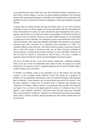 Mi Vecino Jesús Página 34
no la cambiarían por nada. Están más cerca de la naturaleza porque la naturaleza es su
único Dios y casa de refugio, y sus leyes sus únicos poderes de gobierno. Por otra parte,
durante todo su programa de progreso, el hombre se ha rebelado contra la naturaleza. Ha
desafiado sus leyes y tratado de inventar las religiones y dioses para satisfacer su propia
fantasía.
Al pasar sobre las colinas cercanas del lago de Galilea, Jesús vio a los lirios silvestres
creciendo sin leyes, sus flores regadas con el rocío que había caído del cielo durante las
horas refrescantes de la noche, sus raíces absorben la poca humedad del duro suelo y
esperan a que la lluvia y el sol del cielo supla sus necesidades. En Palestina los lirios no
se cultivan como en América. Florecen en su propio hábitat natural, sin ser molestados
o tratados por el cultivo humano. Los orientales no tienen conocimiento del cultivo de la
vida de las plantas. Ellos nunca han estudiado la Biología. Ellos de hecho ni tan siquiera
reconocen que estas creaciones de la naturaleza estén buscándose su "vida". Los
orientales definen a estas formas de vida como instintiva, porque es muy poco lo que de
ellas se sabe. Pero mudas y silenciosas como son, las flores silvestres comparten la
misma creación y crecimiento que nosotros tenemos. La mano del Padre Celestial en la
obra de toda Su creación es reconocida en toda la tierra, y Su amor y cuidado se
expresan a través de toda Su creación con tan abundantes muestras de gracia.
Las aves y las flores de hoy, viven en las mismas condiciones y ambientes naturales
como en las que vivían sus antepasados hace miles de años. El progreso les resulta
innecesario. Los graneros, tesoros y egoístas ganancias por los que un hombre llega a
vender su alma, no les conciernen.
El hombre, sin embargo, nunca se ha contentado con su vida natural, sino que debe
avanzar, y crear su propio mundo artificial a través del camino de su progreso. Él
prefiere vivir en condiciones antinaturales, como si lo natural no hubiese sido preparado
para su bienestar. Come alimentos que no fueron hechos para que él los comiera. Viola
las leyes naturales, y luego hace sus propias leyes y religiones para proteger esas
violaciones. Él trabaja y ahorra; instruye a su generación para ascender más arriba de
sus logros. Cava y extrae oro de alguna parte de la tierra, y lo entierra en otra. Si los
pájaros y otras criaturas “inferiores”, observaran todas las cosas malas que el hombre
hace y que les parecen “instintivas”, llegarían a la conclusión de que tienen que engañar,
matar, robar y enterrar su dinero, porque pensarían que ellos fueron creados para vivir
de esta forma.
 