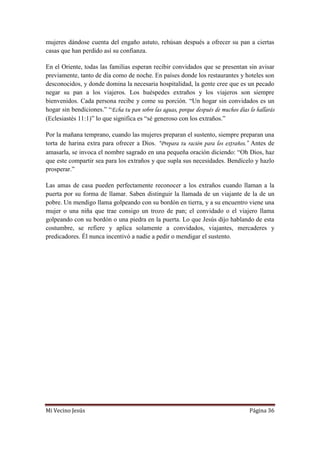 Mi Vecino Jesús Página 36
mujeres dándose cuenta del engaño astuto, rehúsan después a ofrecer su pan a ciertas
casas que han perdido así su confianza.
En el Oriente, todas las familias esperan recibir convidados que se presentan sin avisar
previamente, tanto de día como de noche. En países donde los restaurantes y hoteles son
desconocidos, y donde domina la necesaria hospitalidad, la gente cree que es un pecado
negar su pan a los viajeros. Los huéspedes extraños y los viajeros son siempre
bienvenidos. Cada persona recibe y come su porción. “Un hogar sin convidados es un
hogar sin bendiciones.” “Echa tu pan sobre las aguas, porque después de muchos días lo hallarás
(Eclesiastés 11:1)” lo que significa es “sé generoso con los extraños.”
Por la mañana temprano, cuando las mujeres preparan el sustento, siempre preparan una
torta de harina extra para ofrecer a Dios. “Prepara tu ración para los extraños.” Antes de
amasarla, se invoca el nombre sagrado en una pequeña oración diciendo: “Oh Dios, haz
que este compartir sea para los extraños y que supla sus necesidades. Bendícelo y hazlo
prosperar.”
Las amas de casa pueden perfectamente reconocer a los extraños cuando llaman a la
puerta por su forma de llamar. Saben distinguir la llamada de un viajante de la de un
pobre. Un mendigo llama golpeando con su bordón en tierra, y a su encuentro viene una
mujer o una niña que trae consigo un trozo de pan; el convidado o el viajero llama
golpeando con su bordón o una piedra en la puerta. Lo que Jesús dijo hablando de esta
costumbre, se refiere y aplica solamente a convidados, viajantes, mercaderes y
predicadores. Él nunca incentivó a nadie a pedir o mendigar el sustento.
 