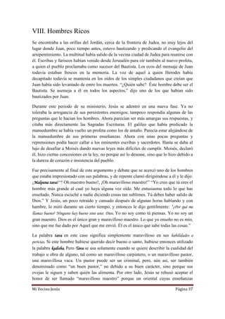 Mi Vecino Jesús Página 37
VIII. Hombres Ricos
Se encontraba a las orillas del Jordán, cerca de la frontera de Judea, no muy lejos del
lugar donde Juan, poco tiempo antes, estuvo bautizando y predicando el evangelio del
arrepentimiento. La multitud había salido de la vecina ciudad de Judea para reunirse con
él. Escribas y fariseos habían venido desde Jerusalén para oír también al nuevo profeta,
a quien el pueblo proclamaba como sucesor del Bautista. Los ecos del mensaje de Juan
todavía estaban frescos en la memoria. La voz de aquel a quien Herodes había
decapitado todavía se mantenía en los oídos de los simples ciudadanos que creían que
Juan había sido levantado de entre los muertos. “¿Quién sabe? Éste hombre debe ser el
Bautista. Se asemeja a él en todos los aspectos,” dijo uno de los que habían sido
bautizados por Juan.
Durante este periodo de su ministerio, Jesús se adentró en una nueva fase. Ya no
toleraba la arrogancia de sus persistentes enemigos; tampoco respondía algunas de las
preguntas que le hacían los hombres. Ahora parecían ser más amargas sus respuestas, y
citaba más directamente las Sagradas Escrituras. El galileo que había predicado la
mansedumbre se había vuelto un profeta como los de antaño. Parecía estar alejándose de
la mansedumbre de sus primeras enseñanzas. Ahora con unas pocas preguntas y
reprensiones podía hacer callar a los eminentes escribas y sacerdotes. Hasta se daba al
lujo de desafiar a Moisés dando nuevas leyes más difíciles de cumplir. Moisés, declaró
él, hizo ciertas concesiones en la ley, no porque así lo desease, sino que lo hizo debido a
la dureza de corazón e insistencia del pueblo.
Fue precisamente al final de este argumento y debate que se acercó uno de los hombres
que estaba impresionado con sus palabras, y de repente clamó dirigiéndose a él y le dijo:
¡Malpana tava! “! Oh maestro bueno!, ¡Oh maravilloso maestro!” “Yo creo que tú eres el
hombre más grande al cual yo haya alguna vez oído. Me entusiasma todo lo que has
enseñado. Nunca escuché a nadie diciendo cosas tan sublimes. Tú debes haber salido de
Dios.” Y Jesús, un poco retraído y cansado después de algunas horas hablando y con
hambre, lo miró durante un cierto tiempo, y entonces le dijo gentilmente: “¿Por qué me
llamas bueno? Ninguno hay bueno sino uno: Dios. Yo no soy como tú piensas. Yo no soy un
gran maestro. Dios es el único gran y maravilloso maestro. Lo que yo enseño no es mío,
sino que me fue dado por Aquel que me envió. Él es el único que sabe todas las cosas.”
La palabra tava en este caso significa simplemente maravilloso en sus habilidades o
pericias. Si este hombre hubiese querido decir bueno o santo, hubiese entonces utilizado
la palabra kadisha. Pero Tava se usa solamente cuando se quiere describir la cualidad del
trabajo u obra de alguno, tal como un maravilloso carpintero, o un maravilloso pastor,
una maravillosa vaca. Un pastor puede ser un criminal, pero, aún así, ser también
denominado como “un buen pastor,” no debido a su buen carácter, sino porque sus
ovejas le siguen y saben quién las alimenta. Por otro lado, Jesús se rehusó aceptar el
honor de ser llamado “maravilloso maestro” porque un oriental cuyas enseñanzas
 