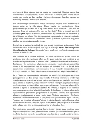 Mi Vecino Jesús Página 38
provienen de Dios, siempre trata de ocultar su popularidad. Mientras menos diga
concerniente a su conocimiento, en más alta estima le tiene la gente; cuanto más se
oculta, más popular es. Los escribas y fariseos, sin embargo, buscaban siempre ser
honrados y llamados “maravillosos maestros.”
Con un cierto toque de sentido de humor, Jesús le dijo entonces a este hombre que si
desease entrar en la vida eterna, debería guardar los Mandamientos. Sabía
perfectamente que él creía en la ley como medio de su salvación. “Todo esto he
guardado desde mi juventud. ¿Qué más me hace falta?” Jesús le contestó que si él
quería ser gmira, perfecto en obediencia, entonces debía ir y vender todas sus posesiones, y
dar el dinero a los pobres. Esto fue muy duro de oír para quien le estaba preguntando,
porque había acumulado una considerable fortuna y ahora se le pedía con muy pocas
palabras que las repartiese entre los pobres.
Después de la reunión, la multitud fue poco a poco comenzando a dispersarse. Jesús
entonces se volvió a sus discípulos y les dijo en voz baja: Amarna lkhon dadla ye latirá
Deneaol Lmalcootha Dashmaya: “Es más fácil que un camello entre por el ojo de una aguja que un
rico entre en el reino de Dios”
Los cristianos en el mundo occidental, se suelen escandalizar mucho cuando se
confrontan con estos versículos. ¿Por qué les puso Jesús tan gran obstáculo a los
hombres ricos para entrar en el reino de Dios? ¿Podrán los hombres vivir sin dinero?
Las iglesias y las instituciones religiosas son construidas y mantenidas en gran medida
debido a las contribuciones que les ofrecen los hombres ricos. De hecho, estas
declaraciones no se refieren a los hombres ricos de todo el mundo, sino sencillamente a
la riqueza obtenida a la fuerza o tan brutalmente como suele ser adquirida en el Oriente.
En el Oriente, de una manera casi sistemática, un hombre rico no adquiere su fortuna
por su profesión y/o duro trabajo, sino por medio de fuerza y extorsión. El hombre rico
cosecha donde no ha sembrado; recoge los frutos de lo que no ha cosechado; y en virtud
de su fortuna se enseñorea, siendo demasiado superior como para cargar con los fardos
que los demás en su ciudad deben soportar para alimentarse. De acuerdo a la tradición
oriental, la riqueza es una bendición de Dios. No obstante, la mayoría de los orientales
nunca esperan para recibir la bendición del cielo. Se bendicen a sí mismos adquiriendo
injustamente las propiedades que pertenecen a los pobres. Mientras más rápidamente
adquieren bendiciones más se jactan y mejor lucen. Abraham, Isaac, Jacob, y Job fueron
bendecidos con abundante riqueza. Si Dios puede hacer que un hombre llegue a ser rico,
“tenemos que permitirle tal riqueza,” piensa el oriental. Por otra parte, al hombre pobre
se le considera maldito y hay que dejarlo en su pobreza, porque ayudar a un hombre
pobre a llegar a ser rico, se piensa, es contrario a la voluntad de Dios.
Tan pronto como un oriental adquiere dinero, siervos y tierras, queda exento de pagar
impuestos tanto locales como gubernamentales. Además, por costumbre asumida, puede
recolectar también impuestos especiales de los pobres de su ciudad cuando le plazca.
 