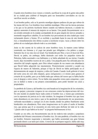 Mi Vecino Jesús Página 39
Cuando otros hombres ricos vienen a visitarlo, sacrifican la oveja de la gente más pobre
de su ciudad para celebrar el banquete para sus honorables convidados en vez de
sacrificar una de su rebaño.
A un hombre pobre, solo se le permite mendigar algunos pedazos de pan que sobren de
las mesas del rico. Los hombres ricos también mendigan. Ellos son las únicas personas
a las que se les permite recolectar dinero cuando sus haberes decrecen, o cuando les
apetece aumentar el número de mujeres en su harem. Uno puede frecuentemente ver a
un extraño entrando en la ciudad, acompañado de un gran séquito de siervos armados y
montando magníficos caballos. Es un hombre rico proveniente de otra ciudad que viene
reclamando dinero y bienes. Él es recibido y escoltado hasta la casa de otro hombre
rico, e inmediatamente éste último se pone a recolectar ovejas, vacas y dinero entre los
pobres de su ciudad para dárselo todo a su convidado.
Jesús se dio cuenta de la codicia de estos hombres ricos, la manera como habían
construido sus fortunas y el yugo tan pesado que obligaban a los pobres a cargar.
Salomón fue el rey más rico en Israel. Fue bendecido por Dios y tuvo el favor de Dios.
David, su padre, sin embargo, había destruido casi todos los pequeños reinos de
Palestina, había asesinado a sus habitantes y se había adueñado de sus tierras. Cuando
murió, dejo incontables tesoros de oro y plata. Una pequeña parte fue utilizada para los
utensilios del templo sagrado, pero Dios rehusó aceptar de sus manos esta abundancia
que David había adquirido tan injustamente. Posteriormente consintió y aceptó esa
riqueza de manos de Salomón, porque el hijo de David no había participado en el
derramamiento de sangre de mujeres y niños de Canaán. Cuando Acab gobernó el reino
del norte cerca de cien años después, quiso enriquecerse a sí mismo para ganarse el
corazón de su pueblo, pero ya no había nada que sobrase del tesoro que se había hecho
con el despojo a otros reinos. Ya no había más pequeños reinos para conquistar, y por
eso se dedicó a matar a sus propios conciudadanos, para poder heredar sus casas y
propiedades.
La parábola de Lázaro y del hombre rico está basada en la imaginación de los orientales,
que se quejan y procuran vengarse en sus corazones contra las depravaciones del rico.
En este mundo no pueden hacer nada contra el hombre rico, y tienen que contentarse
con la esperanza de justicia en la vida venidera. Se imaginan al hombre rico que tiene
tanta abundancia en esta tierra y que se ha apoderado injustamente de sus posesiones,
sufriendo necesidades y castigos en el otro mundo, donde los pobres finalmente serán
bendecidos con abundancia. Pero estas imaginaciones no le quita el sueño al hombre
rico, que piensa que él se encuentra en esta tierra para disfrutar de todo en la vida.
“¿Quién sabe lo que habrá en la otra?” se pregunta burlonamente el rico.
Cuando yo era niño, oía frecuentemente una de las todavía más actuales y populares
parábolas del Oriente concerniente al hombre rico. En esta parábola, el hombre rico era
un hombre Armenio negociante y mercader, que había acumulado una gran fortuna
prestando dinero a un tanto por ciento. A través de su próspero negocio, había sido muy
 