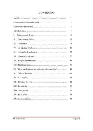 Mi Vecino Jesús Página 4
CONTENIDO
Índice…………………………………………….. 4
Comentario de los traductores………………………………… 5
Comentario preliminar………………………………………… 6
Introducción…………………………………………………… 7
I. Más cerca de Jesús………………………………………... 10
II. Dios nuestro Padre………………………………………... 15
III. El sanador……………………………………………….... 18
IV. Un caso de prueba………………………………………... 25
V. El desafío de valientes…………………………………….. 27
VI. El verdadero tesoro……………………………………….. 32
VII. Hospitalidad Oriental…………………………………….. 35
VIII. Hombres ricos...…………………………………………… 37
IX. “Deja que los muertos entierren a los muertos”…………… 41
X. Días de tinieblas…………………………………………… 44
XI. A la puerta…………………………………………………. 49
XII. Lavando los pies…………………………………………... 55
XIII. La traición………………………………………………… 58
XIV. Ante Pilato………………………………………………… 66
XV. En la cruz………………………………………………….. 69
XVI. La resurrección……………………………………………. 74
 