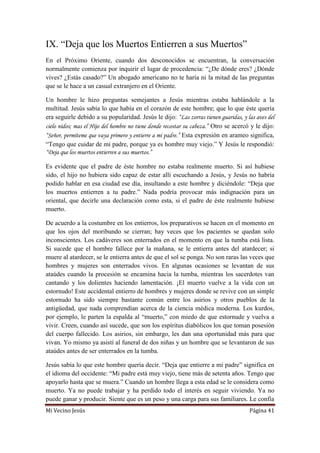 Mi Vecino Jesús Página 41
IX. “Deja que los Muertos Entierren a sus Muertos”
En el Próximo Oriente, cuando dos desconocidos se encuentran, la conversación
normalmente comienza por inquirir el lugar de procedencia: “¿De dónde eres? ¿Dónde
vives? ¿Estás casado?” Un abogado americano no te haría ni la mitad de las preguntas
que se le hace a un casual extranjero en el Oriente.
Un hombre le hizo preguntas semejantes a Jesús mientras estaba hablándole a la
multitud. Jesús sabía lo que había en el corazón de este hombre; que lo que éste quería
era seguirle debido a su popularidad. Jesús le dijo: “Las zorras tienen guaridas, y las aves del
cielo nidos; mas el Hijo del hombre no tiene donde recostar su cabeza.” Otro se acercó y le dijo:
“Señor, permíteme que vaya primero y entierre a mi padre.” Esta expresión en arameo significa,
“Tengo que cuidar de mi padre, porque ya es hombre muy viejo.” Y Jesús le respondió:
“Deja que los muertos entierren a sus muertos.”
Es evidente que el padre de éste hombre no estaba realmente muerto. Si así hubiese
sido, el hijo no hubiera sido capaz de estar allí escuchando a Jesús, y Jesús no habría
podido hablar en esa ciudad ese día, insultando a este hombre y diciéndole: “Deja que
los muertos entierren a tu padre.” Nada podría provocar más indignación para un
oriental, que decirle una declaración como esta, si el padre de éste realmente hubiese
muerto.
De acuerdo a la costumbre en los entierros, los preparativos se hacen en el momento en
que los ojos del moribundo se cierran; hay veces que los pacientes se quedan solo
inconscientes. Los cadáveres son enterrados en el momento en que la tumba está lista.
Si sucede que el hombre fallece por la mañana, se le entierra antes del atardecer; si
muere al atardecer, se le entierra antes de que el sol se ponga. No son raras las veces que
hombres y mujeres son enterrados vivos. En algunas ocasiones se levantan de sus
ataúdes cuando la procesión se encamina hacia la tumba, mientras los sacerdotes van
cantando y los dolientes haciendo lamentación. ¡El muerto vuelve a la vida con un
estornudo! Este accidental entierro de hombres y mujeres donde se revive con un simple
estornudo ha sido siempre bastante común entre los asirios y otros pueblos de la
antigüedad, que nada comprendían acerca de la ciencia médica moderna. Los kurdos,
por ejemplo, le parten la espalda al “muerto,” con miedo de que estornude y vuelva a
vivir. Creen, cuando así sucede, que son los espíritus diabólicos los que toman posesión
del cuerpo fallecido. Los asirios, sin embargo, les dan una oportunidad más para que
vivan. Yo mismo ya asistí al funeral de dos niñas y un hombre que se levantaron de sus
ataúdes antes de ser enterrados en la tumba.
Jesús sabía lo que este hombre quería decir. “Deja que entierre a mi padre” significa en
el idioma del occidente: “Mi padre está muy viejo, tiene más de setenta años. Tengo que
apoyarlo hasta que se muera.” Cuando un hombre llega a esta edad se le considera como
muerto. Ya no puede trabajar y ha perdido todo el interés en seguir viviendo. Ya no
puede ganar y producir. Siente que es un peso y una carga para sus familiares. Le confía
 