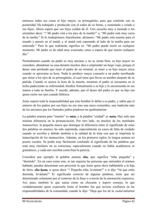 Mi Vecino Jesús Página 42
entonces todas sus cosas al hijo mayor, su primogénito, para que continúe con su
posteridad. Ha trabajado y producido con el sudor de su frente, y sustentado y criado a
sus hijos. Ahora espera que sus hijos cuiden de él. Uno escucha muy a menudo a los
orientales decir: “! Mi padre está a los pies de la tumba!” o, “Mi padre está muy cerca
de la tumba.” Si lo tradujéramos literalmente, diríamos: “Mi padre está muerto para el
mundo y puesto en el ataúd, y el ataúd está esperando al lado de la tumba para ser
enterrado.” Pero lo que realmente significa es: “Mi padre puede morir en cualquier
momento. Mi padre es de edad muy avanzada; estoy a espera de que muera cualquier
día.”
Normalmente cuando un padre es muy anciano y no se siente bien, su hijo mayor no
considera abandonar su casa durante muchos días o emprender un largo viaje, porque el
deseo más profundo que tiene el padre de un oriental, es tener a su hijo mayor cerca
cuando se aproxima su hora. Nada le produce mayor consuelo a un padre moribundo
que mirar a los ojos de su primogénito, el cual tiene que llevar su nombre después de su
partida. Cuando se acerca la hora de la muerte, mientras el padre se encuentra en el
lecho padeciendo su enfermedad, bendice formalmente a su hijo y le encomienda en sus
manos a toda su familia. Y sucede, además, que el deseo del padre es que su hijo sea
quien cierre sus ojos cuando fallezca.
Jesús sopesó toda la responsabilidad que este hombre le debía a su padre, y sabía que el
entierro de los padres por sus hijos no era sino una mera costumbre, una tradición más
de los ancianos que los llamados judíos piadosos no quebrantarían.
La palabra aramea para “muerte” es mitta, y la palabra “ciudad” es matta. Hay solo una
mínima diferencia en la pronunciación. Por otro lado, en muchos de los mutilados
manuscritos, la pequeña marca que distingue la diferencia entre el significado de estas
dos palabras en arameo, ha sido suprimida, especialmente en casos de falta de cuidado
cuando se escribía y debido también a la calidad de la tinta con que se imprimía la
transcripción de los manuscritos. Además, en los primeros siglos, la lengua aramea no
poseía vocales. Se podía muy fácilmente confundir el significado de las palabras que
eran muy similares en su estructura, especialmente cuando no había académicos ni
gramáticos, y cada uno escribía como bien le parecía.
Considere por ejemplo la palabra aramea tlita, que significa “niña pequeña” y
“dormido”. En un caso como este, ni tan siquiera las personas que entienden el arameo
hablado, pueden determinar con precisión lo que Jesús quiso decir hablándole a la hija
de Jairo, tlita koome, si quiso decir “! Pequeña niña, levántate!” o si dijo “!tú que estás
dormida, levántate!” El significado correcto de algunas palabras, tiene que ser
determinado solamente por el contexto de la frase o a través de la entonación expresiva.
Así, pues, también lo que suena como un chocante y áspero consejo, lo que
verdaderamente quiso expresarle Jesús al hombre fue que tuviese confianza en las
responsabilidades de la comunidad, cuando le dijo: “Deja que los de la ciudad entierren
 