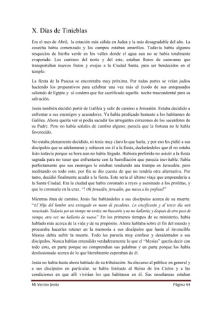 Mi Vecino Jesús Página 44
X. Días de Tinieblas
Era el mes de Abril, la estación más cálida en Judea y la más desagradable del año. La
cosecha había comenzado y los campos estaban amarillos. Todavía había algunos
resquicios de hierba verde en los valles donde el agua aun no se había totalmente
evaporado. Los caminos del norte y del este, estaban llenos de caravanas que
transportaban nuevos frutos y ovejas a la Ciudad Santa, para ser bendecidos en el
templo.
La fiesta de la Pascua se encontraba muy próxima. Por todas partes se veían judíos
haciendo los preparativos para celebrar una vez más el éxodo de sus antepasados
saliendo de Egipto y al cordero que fue sacrificado aquella noche trascendental para su
salvación.
Jesús también decidió partir de Galilea y salir de camino a Jerusalén. Estaba decidido a
enfrentar a sus enemigos y acusadores. Ya había predicado bastante a los habitantes de
Galilea. Ahora quería ver si podía sacudir los arrogantes corazones de los sacerdotes de
su Padre. Pero no había señales de cambio alguno; parecía que la fortuna no le había
favorecido.
No estaba plenamente decidido, ni tenía muy claro lo que haría, y por eso les pidió a sus
discípulos que se adelantaran y subiesen sin él a la fiesta, declarándoles que él no estaba
listo todavía porque su hora aun no había llegado. Hubiera preferido no asistir a la fiesta
sagrada para no tener que enfrentarse con la humillación que parecía inevitable. Sabía
perfectamente que sus enemigos le estaban tendiendo una trampa en Jerusalén, pero
meditando en todo esto, por fin se dio cuenta de que no tendría otra alternativa. Por
tanto, decidió finalmente acudir a la fiesta. Este sería el último viaje que emprendería a
la Santa Ciudad. Era la ciudad que había coronado a reyes y asesinado a los profetas, y
que lo coronaría en la cruz. “! Oh Jerusalén, Jerusalén, que matas a los profetas!”
Mientras iban de camino, Jesús fue hablándoles a sus discípulos acerca de su muerte.
“El Hijo del hombre será entregado en mano de pecadores. Lo crucificarán y al tercer día será
resucitado. Todavía por un tiempo me veréis; me buscaréis y no me hallaréis; y después de otro poco de
tiempo, otra vez me hallaréis de nuevo.” En los primeros tiempos de su ministerio, había
hablado más acerca de la vida y de su propósito. Ahora hablaba sobre el fin del mundo y
procuraba hacerles retener en la memoria a sus discípulos que hasta el invencible
Mesías debía sufrir la muerte. Todo les parecía muy confuso y desalentador a sus
discípulos. Nunca habían entendido verdaderamente lo que el “Mesías” quería decir con
todo esto, en parte porque no comprendían sus palabras y en parte porque los había
desilusionado acerca de lo que literalmente esperaban de él.
Jesús no había hasta ahora hablado de su tribulación. Su discurso al público en general y
a sus discípulos en particular, se había limitado al Reino de los Cielos y a las
condiciones en que allí vivirían los que habitasen en él. Sus enseñanzas estaban
 