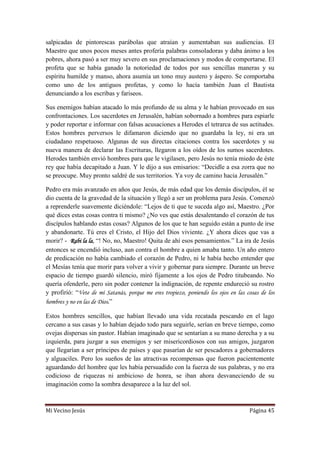 Mi Vecino Jesús Página 45
salpicadas de pintorescas parábolas que atraían y aumentaban sus audiencias. El
Maestro que unos pocos meses antes profería palabras consoladoras y daba ánimo a los
pobres, ahora pasó a ser muy severo en sus proclamaciones y modos de comportarse. El
profeta que se había ganado la notoriedad de todos por sus sencillas maneras y su
espíritu humilde y manso, ahora asumía un tono muy austero y áspero. Se comportaba
como uno de los antiguos profetas, y como lo hacía también Juan el Bautista
denunciando a los escribas y fariseos.
Sus enemigos habían atacado lo más profundo de su alma y le habían provocado en sus
confrontaciones. Los sacerdotes en Jerusalén, habían sobornado a hombres para espiarle
y poder reportar e informar con falsas acusaciones a Herodes el tetrarca de sus actitudes.
Estos hombres perversos le difamaron diciendo que no guardaba la ley, ni era un
ciudadano respetuoso. Algunas de sus directas citaciones contra los sacerdotes y su
nueva manera de declarar las Escrituras, llegaron a los oídos de los sumos sacerdotes.
Herodes también envió hombres para que le vigilasen, pero Jesús no tenía miedo de éste
rey que había decapitado a Juan. Y le dijo a sus emisarios: “Decidle a esa zorra que no
se preocupe. Muy pronto saldré de sus territorios. Ya voy de camino hacia Jerusalén.”
Pedro era más avanzado en años que Jesús, de más edad que los demás discípulos, él se
dio cuenta de la gravedad de la situación y llegó a ser un problema para Jesús. Comenzó
a reprenderle suavemente diciéndole: “Lejos de ti que te suceda algo así, Maestro. ¿Por
qué dices estas cosas contra ti mismo? ¿No ves que estás desalentando el corazón de tus
discípulos hablando estas cosas? Algunos de los que te han seguido están a punto de irse
y abandonarte. Tú eres el Cristo, el Hijo del Dios viviente. ¿Y ahora dices que vas a
morir? - Rabi la la, “! No, no, Maestro! Quita de ahí esos pensamientos.” La ira de Jesús
entonces se encendió incluso, aun contra el hombre a quien amaba tanto. Un año entero
de predicación no había cambiado el corazón de Pedro, ni le había hecho entender que
el Mesías tenía que morir para volver a vivir y gobernar para siempre. Durante un breve
espacio de tiempo guardó silencio, miró fijamente a los ojos de Pedro titubeando. No
quería ofenderle, pero sin poder contener la indignación, de repente endureció su rostro
y profirió: “Vete de mí Satanás, porque me eres tropiezo, poniendo los ojos en las cosas de los
hombres y no en las de Dios.”
Estos hombres sencillos, que habían llevado una vida recatada pescando en el lago
cercano a sus casas y lo habían dejado todo para seguirle, serían en breve tiempo, como
ovejas dispersas sin pastor. Habían imaginado que se sentarían a su mano derecha y a su
izquierda, para juzgar a sus enemigos y ser misericordiosos con sus amigos, juzgaron
que llegarían a ser príncipes de países y que pasarían de ser pescadores a gobernadores
y alguaciles. Pero los sueños de las atractivas recompensas que fueron pacientemente
aguardando del hombre que les había persuadido con la fuerza de sus palabras, y no era
codicioso de riquezas ni ambicioso de honra, se iban ahora desvaneciendo de su
imaginación como la sombra desaparece a la luz del sol.
 