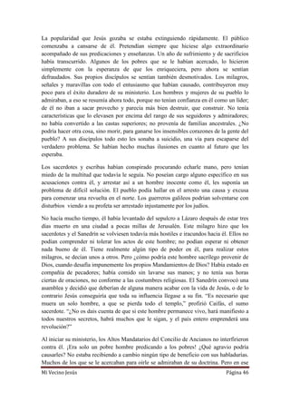 Mi Vecino Jesús Página 46
La popularidad que Jesús gozaba se estaba extinguiendo rápidamente. El público
comenzaba a cansarse de él. Pretendían siempre que hiciese algo extraordinario
acompañado de sus predicaciones y enseñanzas. Un año de sufrimiento y de sacrificios
había transcurrido. Algunos de los pobres que se le habían acercado, lo hicieron
simplemente con la esperanza de que los enriqueciera, pero ahora se sentían
defraudados. Sus propios discípulos se sentían también desmotivados. Los milagros,
señales y maravillas con todo el entusiasmo que habían causado, contribuyeron muy
poco para el éxito duradero de su ministerio. Los hombres y mujeres de su pueblo lo
admiraban, a eso se resumía ahora todo, porque no tenían confianza en él como un líder;
de él no iban a sacar provecho y parecía más bien destruir, que construir. No tenía
características que lo elevasen por encima del rango de sus seguidores y admiradores;
no había convertido a las castas superiores; no provenía de familias ancestrales. ¿No
podría hacer otra cosa, sino morir, para ganarse los insensibles corazones de la gente del
pueblo? A sus discípulos todo esto les sonaba a suicidio, una vía para escaparse del
verdadero problema. Se habían hecho muchas ilusiones en cuanto al futuro que les
esperaba.
Los sacerdotes y escribas habían conspirado procurando echarle mano, pero tenían
miedo de la multitud que todavía le seguía. No poseían cargo alguno específico en sus
acusaciones contra él, y arrestar así a un hombre inocente como él, les suponía un
problema de difícil solución. El pueblo podía hallar en el arresto una causa y excusa
para comenzar una revuelta en el norte. Los guerreros galileos podrían solventarse con
disturbios viendo a su profeta ser arrestado injustamente por los judíos.
No hacía mucho tiempo, él había levantado del sepulcro a Lázaro después de estar tres
días muerto en una ciudad a pocas millas de Jerusalén. Este milagro hizo que los
sacerdotes y el Sanedrín se volviesen todavía más hostiles e iracundos hacia él. Ellos no
podían comprender ni tolerar los actos de este hombre; no podían esperar ni obtener
nada bueno de él. Tiene realmente algún tipo de poder en él, para realizar estos
milagros, se decían unos a otros. Pero ¿cómo podría este hombre sacrílego provenir de
Dios, cuando desafía impunemente los propios Mandamientos de Dios? Había estado en
compañía de pecadores; había comido sin lavarse sus manos; y no tenía sus horas
ciertas de oraciones, no conforme a las costumbres religiosas. El Sanedrín convocó una
asamblea y decidió que deberían de alguna manera acabar con la vida de Jesús, o de lo
contrario Jesús conseguiría que toda su influencia llegase a su fin. “Es necesario que
muera un solo hombre, a que se pierda todo el templo,” profirió Caifás, el sumo
sacerdote. “¿No os dais cuenta de que si este hombre permanece vivo, hará manifiesto a
todos nuestros secretos, habrá muchos que le sigan, y el país entero emprenderá una
revolución?”
Al iniciar su ministerio, los Altos Mandatarios del Concilio de Ancianos no interfirieron
contra él. ¡Era solo un pobre hombre predicando a los pobres! ¿Qué agravio podría
causarles? No estaba recibiendo a cambio ningún tipo de beneficio con sus habladurías.
Muchos de los que se le acercaban para oírle se admiraban de su doctrina. Pero en ese
 