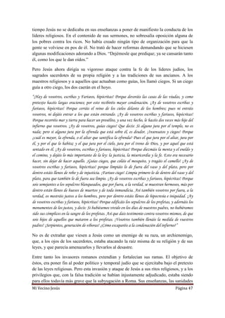 Mi Vecino Jesús Página 47
tiempo Jesús no se dedicaba en sus enseñanzas a poner de manifiesto la conducta de los
líderes religiosos. En el contenido de sus sermones, no sobresalía oposición alguna de
los pobres contra los ricos. No había creado ningún tipo de organización para que la
gente se volviese en pos de él. No trató de hacer reformas demandando que se hiciesen
algunas modificaciones adorando a Dios. “Dejémosle que predique; ya se cansarán tanto
él, como los que le dan oídos.”
Pero Jesús ahora dirigía su vigoroso ataque contra la fe de los líderes judíos, los
sagrados sacerdotes de su propia religión y a las tradiciones de sus ancianos. A los
maestros religiosos y a aquellos que actuaban como guías, los llamó ciegos. Si un ciego
guía a otro ciego, los dos caerán en el hoyo.
“¡Hay de vosotros, escribas y Fariseos, hipócritas! Porque devoráis las casas de las viudas, y como
pretexto hacéis largas oraciones; por esto recibiréis mayor condenación. ¡Ay de vosotros escribas y
fariseos, hipócritas! Porque cerráis el reino de los cielos delante de los hombres; pues ni entráis
vosotros, ni dejáis entrar a los que están entrando. ¡Ay de vosotros escribas y fariseos, hipócritas!
Porque recorréis mar y tierra para hacer un prosélito, y una vez hecho, le hacéis dos veces más hijo del
infierno que vosotros. ¡Ay de vosotros, guías ciegos! Que decís: Si alguno jura por el templo, no es
nada; pero si alguno jura por la ofrenda que está sobre él, es deudor. ¡Insensatos y ciegos! Porque
¿cuál es mayor, la ofrenda, o el altar que santifica la ofrenda? Pues el que jura por el altar, jura por
él, y por el que lo habita; y el que jura por el cielo, jura por el trono de Dios, y por aquel que está
sentado en él. ¡Ay de vosotros, escribas y fariseos, hipócritas! Porque diezmáis la menta y el eneldo y
el comino, y dejáis lo más importante de la ley: la justicia, la misericordia y la fe. Esto era necesario
hacer, sin dejar de hacer aquello. ¡Guías ciegos, que coláis el mosquito, y tragáis el camello! ¡Ay de
vosotros escribas y fariseos, hipócritas! porque limpiáis lo de fuera del vaso y del plato, pero por
dentro estáis llenos de robo y de injusticia. ¡Fariseo ciego! Limpia primero lo de dentro del vaso y del
plato, para que también lo de fuera sea limpio. ¡Ay de vosotros escribas y fariseos, hipócritas! Porque
sois semejantes a los sepulcros blanqueados, que por fuera, a la verdad, se muestran hermosos, más por
dentro están llenos de huesos de muertos y de toda inmundicia. Así también vosotros por fuera, a la
verdad, os mostráis justos a los hombres, pero por dentro estáis llenos de hipocresía e iniquidad. ¡Ay
de vosotros escribas y fariseos, hipócritas! Porque edificáis los sepulcros de los profetas, y adornáis los
monumentos de los justos, y decís: Si hubiésemos vivido en los días de nuestros padres, no hubiéramos
sido sus cómplices en la sangre de los profetas. Así que dais testimonio contra vosotros mismos, de que
sois hijos de aquellos que mataron a los profetas. ¡Vosotros también llenáis la medida de vuestros
padres! ¡Serpientes, generación de víboras! ¿Cómo escaparéis a la condenación del infierno?”
No es de extrañar que viesen a Jesús como un enemigo de su raza, un archienemigo,
que, a los ojos de los sacerdotes, estaba atacando la raíz misma de su religión y de sus
leyes, y que parecía amenazarlos y llevarlos al desastre.
Entre tanto los invasores romanos extendían y fortalecían sus ramas. El objetivo de
éstos, era poner fin al poder político y temporal judío que se ejercitaba bajo el pretexto
de las leyes religiosas. Pero esta invasión y ataque de Jesús a sus ritos religiosos, y a los
privilegios que, con la falsa tradición se habían injustamente adjudicado, estaba siendo
para ellos todavía más grave que la subyugación a Roma. Sus enseñanzas, las sanidades
 
