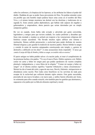 Mi Vecino Jesús Página 48
sobre los enfermos y la limpieza de los leprosos, se las atribuían los líderes al poder del
diablo. Dudaban de que su poder fuese proveniente de Dios. No podían entender como
era posible que este hombre impío pudiese hacer estas cosas en el nombre del Dios
Vivo, y al mismo tiempo mostrarse tan desleal con las doctrinas y tradiciones de su
sagrada fe. Estos astutos judíos diplomáticos, que habían sido capaces de engañar a
gobernadores y emperadores, ahora parecía que serian derrotados por un simple
campesino galileo.
De vez en cuando, Jesús había sido avisado y advertido por gente convertida,
legisladores y amigos para que tuviera cuidado, los cuales preferían y deseaban que
fuese más recatado y mudase su actitud con respecto a las veneraciones religiosas del
histórico cuerpo sacerdotal. “Ha llevado muchos siglos edificar este sistema o
institución. Hemos sufrido persecución y esclavitud para poder disfrutar de nuestra
libertad religiosa y por guardar la tradición de nuestros padres. Hemos bebido la sangre
y comido la carne de nuestros antepasados construyendo este templo y ¿quieres tú
destruirlo y edificarlo en tres días?” A estas acusaciones Jesús respondió: “A menos que
comáis el cuerpo del Hijo de Hombre y bebáis su sangre, no tendréis vida en vosotros.”
El pacto antiguo no había podido salvar a la nación judía, ni traer el cumplimiento de
las promesas hechas a los padres. “Yo soy el nuevo Pacto. Debéis sujetaros a mí. Debéis
comer mi carne y beber mi sangre para que podáis apoderaros de vuestra completa
plenitud e independencia, y veros libres de la religión.” “Comer mi cuerpo y beber mi
sangre” en el idioma arameo significa “soportar tribulación y duras circunstancias.”
Moisés les dio el maná del cielo y agua de una roca. David y Salomón enriquecieron su
abundancia como nación. Pero todos estos beneficios no les servirían de nada para
escapar de la esclavitud que sufrieron durante siglos enteros. Esta gente necesitaba,
precisaba de una nueva levadura y un nuevo pan, y ambos fueron ofrecidos por Jesús,
no solamente para ellos cuando resucitó, sino también para los gentiles que dominaron y
saquearon a los judíos por su falta de alimento espiritual y moral.
 