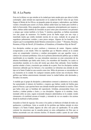 Mi Vecino Jesús Página 49
XI. A La Puerta
Esta era la última vez que entraba en la ciudad que tanto amaba pero que ahora le dolía
contemplar. ¡Qué entrada tan espectacular en la ciudad de David! Antes de que Jesús
llegase al Monte de los Olivos, un pequeño grupo de amigos y admiradores, que habían
venido a Jerusalén para asistir a la fiesta, habían salido hasta sus lindes para recibirlo y
darle la bienvenida. Otros pequeños grupos, compuestos principalmente por mujeres y
niños, habían salido también de Jerusalén un poco antes para encontrarse con parientes
y amigos que venían también a la fiesta. Y mientras esperaban, se habían encontrado
con este grupo de nazarenos. Un hombre joven de barba negra con una vieja y
manchada manta que estaba montado encima de un asno, rodeado de un grupo de
seguidores pobremente vestidos y unos pocos amigos. Algunos de los hombres y las
mujeres que le acompañaban desde Betania comenzaron a cantar: “! Hosanna, Hosanna,
Hosanna, al Hijo de David! ¡El Grandioso, el Grandioso, el Grandioso Hijo de David!”
Los discípulos estaban un poco confusos y temerosos de cantar. Algunos estaban
avergonzados y con miedo. Ellos no esperaban que su Maestro entrase en la ciudad
como un conquistador victorioso y estaban preocupados con que aquellas voces y
cánticos les causasen problemas. Esta era la primera demostración pública que se había
manifestado en su respaldo. Los que entonaban canciones no eran conscientes de las
abiertas hostilidades que había entre Jesús y los miembros del Sanedrín, los cuales se
encontraban reunidos en la cima del monte que ahora iban subiendo. Estos hombres
querían saludar a Jesús y mostrarle que estaban de su parte. Pero los discípulos estaban
temerosos sabiendo que los fariseos y los sacerdotes no tolerarían una entrada de este
tipo en la Santa Ciudad en una ocasión como ésta. Miles de personas se encontraban en
ese momento en la ciudad. En cualquier instante podría incitar una revolución. Otros
galileos que habían anteriormente intentado tomar la ciudad habían sido derrotados y
llevados a la muerte.
A medida que el grupo de discípulos y admiradores comenzó a adentrarse en la ciudad,
fue aumentando el número de hombres y mujeres que habían venido de Galilea para
pasar la Pascua y que querían hacer una entrada triunfal aprovechando la ocasión. Claro
que había otros que se burlaban del espectáculo. Gritaban, pronunciaban frases con
insultos y tiraban piedras a Jesús y a sus discípulos. Algunos ni le miraban. Jesús,
montado sobre un asno, seguía avanzando despacio adentrándose en la ciudad, viendo
claramente a la multitud cercana al templo, y mirando de vez en cuando a las azoteas
donde la multitud se había juntado.
Jerusalén se llenó de regocijo. Era como si los judíos se hubiesen olvidado de todos sus
quehaceres y problemas. Jesús se acordó de los profetas que habían entrado en otros
tiempos a la Santa Ciudad, algunos de ellos solo para ser apedreados. Él no podía
contener las emociones que le causaba pensar en estos embajadores de Dios que se
habían encontrado con este siniestro destino. El desastre estaba a punto de caer sobre
 