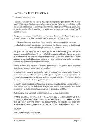 Mi Vecino Jesús Página 5
Comentario de los traductores
Amadísima familia de Dios:
! Dios los bendiga! Es un gozo y privilegio indescriptible presentarles “Mi Vecino
Jesús”. Estamos profundamente agradecidos con nuestro Padre por el bellísimo regalo
que ha sido para nuestras vidas trabajar en este libro. El precioso retrato que hace Lamsa
de nuestro amado señor Jesucristo, es la visión más hermosa que jamás hemos leído de
nuestro salvador.
George M. Lamsa describe a Jesús como un maravilloso hombre lleno de gran amor,
ternura, compasión, sencillez y bondad con un andar de poder y sencillez.
Porque Dios, que mandó que de las tinieblas resplandeciese la luz, es el que
resplandeció en nuestros corazones, para iluminación del conocimiento de la gloria de
Dios en la faz de Jesucristo. 2ª Corintios 4:6
¡La gloria de Dios se reflejó en la tierra por la faz de Jesucristo! ¡Este libro es un
hermoso retrato de Su gloria! Es muy bella la forma como el Doctor Lamsa nos acerca
al mismo corazón de Jesús de una forma tan sencilla y amorosa a la luz de la mente
oriental, ya que siendo él asirio, en su tierra se conservaron casi intactas las costumbres
e idioma que hablaba nuestro precioso salvador.
No hay palabras para describir la inmensa bendición y la luz que ha traído a nuestras
vidas nuestro amado Padre a través de este libro.
Es un honor para nosotros, presentarles “Mi Vecino Jesús” que ha sido traducido con un
profundísimo amor y adoración para el Padre, y con un profundo amor, agradecimiento
y reconocimiento por nuestro hermoso señor y salvador Jesucristo. Y pensando siempre
en bendecir a la familia de Dios que tanto amamos.
Es nuestra oración que nuestro Padre siga revelándonos cada día más los maravillosos y
ricos tesoros que hay en Su Palabra. Uno de esos tesoros es comprender más de las
costumbres y la mente oriental que envuelven el lenguaje de la Biblia.
Ojala que este libro sea para ti el mismo regalo que ha sido para nosotros.
DAMOS GLORIA, HONRA, HONOR, ALABANZA Y ADORACIÓN AL DIOS
ETERNO Y TODOPODEROSO QUE SE HA DIGNADO HA LLAMARNOS SUS
HIJOS POR LA SANGRE PRECIOSA DERRAMADA DE CRISTO, EL CORDERO
DE DIOS QUE OFRENDÓ SU VIDA PARA QUITAR EL PECADO DEL MUNDO.
En Cristo,
Juan Luis Molina y Claudia Juárez.
 