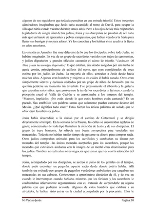 Mi Vecino Jesús Página 50
algunos de sus seguidores que todavía pensaban en una entrada triunfal. Estos inocentes
admiradores imaginaban que Jesús sería ascendido al trono de David, para ocupar la
silla que había estado vacante durante tantos años. Pero a los ojos de los más respetables
legisladores de sangre azul de los judíos, Jesús y sus discípulos no pasaban de ser nada
más que un bando de ignorantes y pobres campesinos, que habían venido a la fiesta para
llenar sus barrigas y no para adorar. Ya los conocían y los habían visto acudir a la fiesta
en años anteriores.
La entrada en Jerusalén fue muy diferente de lo que los discípulos, sobre todo Judas, se
habían imaginado. En vez de un grupo de sacerdotes vestidos con trajes de ceremonias,
y judíos dignatarios y grandes oficiales cantando el salmo de triunfo, “Levántate, Oh
Dios, y sean tus enemigos dispersados,” lo que estaban, era siendo acogidos por una turba de
gente común, principalmente de galileos del norte, que eran considerados de poca
estima por los judíos de Judea. La mayoría de ellos, conocían a Jesús desde hacía
muchos años. Algunos eran hombres y mujeres a los cuales él había sanado. Otros eran
simplemente siervos y esclavos rodeados por un grupo de niños de Jerusalén que no
querían perderse un momento tan divertido. Fue precisamente el alboroto y la gritería
que causaban estos niños, que provocaron la ira de los sacerdotes y fariseos, cuando la
procesión cruzó el Valle de Cedrón y se aproximaba a los terrenos del templo.
“Maestro, impídelos. ¿No estás viendo lo que estos hombres están cantando? Es un
pecado. Sus estribillos son palabras santas que solamente pueden cantarse delante del
Mesías. ¿Qué significa todo esto?” Estas fueron las únicas palabras de saludo que le
ofrecieron los oficiales judíos.
Jesús había descendido a la ciudad por el camino de Getsemaní y se dirigió
directamente al templo. En la semana de la Pascua, las calles se encontraban repletas de
gente; comerciantes de todo tipo llamaban la atención de Jesús y de sus discípulos. El
grupo de trece hombres, les ofrecía una buena perspectiva para venderles sus
mercancías. Todavía no habían tenido tiempo de gastarse su dinero para comprar nada.
Otros judíos compraban animales para los sacrificios y cambiaban su dinero por
monedas del templo –las únicas monedas aceptables para los sacerdotes, porque las
monedas que estuviesen acuñadas con la imagen de un mortal eran abominación para
los judíos. También se realizaban otros negocios que tenían que ver con la adoración del
templo.
Jesús, acompañado por sus discípulos, se acercó al patio de los gentiles en el templo,
donde pudo encontrar un pequeño espacio vacío desde donde podría hablar. Allí
también era rodeado por grupos de pequeños vendedores ambulantes que cargaban sus
mercancías en sus cabezas. Comenzaron a aproximarse alrededor de él, y de vez en
cuando le interrumpían cuando hablaba, mientras que los fariseos y los sacerdotes le
confrontaban abiertamente argumentando con él, tratando de sorprenderle en alguna
palabra con que pudieran acusarle. Algunos de estos hombres que estaban a su
alrededor, le habían visto entrar en la ciudad acompañado por la procesión. Ellos le
 