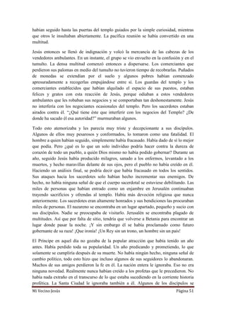 Mi Vecino Jesús Página 51
habían seguido hasta las puertas del templo guiados por la simple curiosidad, mientras
que otros le insultaban abiertamente. La pacífica reunión se había convertido en una
multitud.
Jesús entonces se llenó de indignación y volcó la mercancía de las cabezas de los
vendedores ambulantes. En un instante, el grupo se vio envuelto en la confusión y en el
tumulto. La densa multitud comenzó entonces a dispersarse. Los comerciantes que
perdieron sus palomas en medio del tumulto no tuvieron tiempo de recobrarlas. Puñados
de monedas se extendían por el suelo y algunos pobres habían comenzado
apresuradamente a recogerlas empujándose entre sí. Los guardas del templo y los
comerciantes establecidos que habían alquilado el espacio de sus puestos, estaban
felices y gratos con esta reacción de Jesús, porque odiaban a estos vendedores
ambulantes que les robaban sus negocios y se comportaban tan deshonestamente. Jesús
no interfería con los negociantes ocasionales del templo. Pero los sacerdotes estaban
airados contra él. “¿Qué tiene éste que interferir con los negocios del Templo? ¿De
donde ha sacado él esa autoridad?” murmuraban algunos.
Todo esto atemorizaba y les parecía muy triste y decepcionante a sus discípulos.
Algunos de ellos muy pesarosos y conformados, lo tomaron como una fatalidad. El
hombre a quien habían seguido, simplemente había fracasado. Había dado de sí lo mejor
que podía. Pero ¿qué es lo que un solo individuo podría hacer contra la dureza de
corazón de todo un pueblo, a quién Dios mismo no había podido gobernar? Durante un
año, seguido Jesús había producido milagros, sanado a los enfermos, levantado a los
muertos, y hecho maravillas delante de sus ojos, pero el pueblo no había creído en él.
Haciendo un análisis final, se podría decir que había fracasado en todos los sentidos.
Sus ataques hacia los sacerdotes solo habían hecho incrementar sus enemigos. De
hecho, no había ninguna señal de que el cuerpo sacerdotal se estuviese debilitando. Las
miles de personas que habían entrado como un enjambre en Jerusalén continuaban
trayendo sacrificios y ofrendas al templo. Había más devoción religiosa que nunca
anteriormente. Los sacerdotes eran altamente honrados y sus bendiciones las procuraban
miles de personas. El nazareno se encontraba en un lugar apartado, pequeño y sucio con
sus discípulos. Nadie se preocupaba de visitarlo. Jerusalén se encontraba plagado de
multitudes. Así que por falta de sitio, tendría que volverse a Betania para encontrar un
lugar donde pasar la noche. ¡Y sin embargo él se había proclamado como futuro
gobernante de su raza! ¡Que ironía! ¡Un Rey sin un trono, un hombre sin un país!
El Príncipe en aquel día no gozaba de la popular atracción que había tenido un año
antes. Había perdido toda su popularidad. Un año predicando y prometiendo, lo que
solamente se cumpliría después de su muerte. No había ningún hecho, ninguna señal de
cambio político, todo esto hizo que incluso algunos de sus seguidores lo abandonaran.
Muchos de sus amigos perdieron la fe en él. La nación entera le ignoraba. Eso no era
ninguna novedad. Realmente nunca habían creído a los profetas que le precedieron. No
había nada extraño en el transcurso de lo que estaba sucediendo en la corriente historia
profética. La Santa Ciudad le ignoraba también a él. Algunos de los discípulos se
 