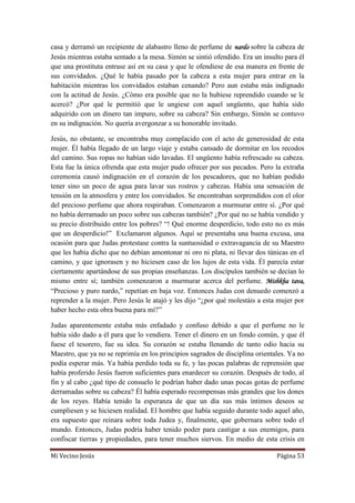 Mi Vecino Jesús Página 53
casa y derramó un recipiente de alabastro lleno de perfume de nardo sobre la cabeza de
Jesús mientras estaba sentado a la mesa. Simón se sintió ofendido. Era un insulto para él
que una prostituta entrase así en su casa y que le ofendiese de esa manera en frente de
sus convidados. ¿Qué le había pasado por la cabeza a esta mujer para entrar en la
habitación mientras los convidados estaban cenando? Pero aun estaba más indignado
con la actitud de Jesús. ¿Cómo era posible que no la hubiese reprendido cuando se le
acercó? ¿Por qué le permitió que le ungiese con aquel ungüento, que había sido
adquirido con un dinero tan impuro, sobre su cabeza? Sin embargo, Simón se contuvo
en su indignación. No quería avergonzar a su honorable invitado.
Jesús, no obstante, se encontraba muy complacido con el acto de generosidad de esta
mujer. Él había llegado de un largo viaje y estaba cansado de dormitar en los recodos
del camino. Sus ropas no habían sido lavadas. El ungüento había refrescado su cabeza.
Esta fue la única ofrenda que esta mujer pudo ofrecer por sus pecados. Pero la extraña
ceremonia causó indignación en el corazón de los pescadores, que no habían podido
tener sino un poco de agua para lavar sus rostros y cabezas. Había una sensación de
tensión en la atmosfera y entre los convidados. Se encontraban sorprendidos con el olor
del precioso perfume que ahora respiraban. Comenzaron a murmurar entre sí. ¿Por qué
no había derramado un poco sobre sus cabezas también? ¿Por qué no se había vendido y
su precio distribuido entre los pobres? “! Qué enorme desperdicio, todo esto no es más
que un desperdicio!” Exclamaron algunos. Aquí se presentaba una buena excusa, una
ocasión para que Judas protestase contra la suntuosidad o extravagancia de su Maestro
que les había dicho que no debían amontonar ni oro ni plata, ni llevar dos túnicas en el
camino, y que ignorasen y no hiciesen caso de los lujos de esta vida. Él parecía estar
ciertamente apartándose de sus propias enseñanzas. Los discípulos también se decían lo
mismo entre sí; también comenzaron a murmurar acerca del perfume. Mishkha tava,
“Precioso y puro nardo,” repetían en baja voz. Entonces Judas con denuedo comenzó a
reprender a la mujer. Pero Jesús le atajó y les dijo “¿por qué molestáis a esta mujer por
haber hecho esta obra buena para mí?”
Judas aparentemente estaba más enfadado y confuso debido a que el perfume no le
había sido dado a él para que lo vendiera. Tener el dinero en un fondo común, y que él
fuese el tesorero, fue su idea. Su corazón se estaba llenando de tanto odio hacia su
Maestro, que ya no se reprimía en los principios sagrados de disciplina orientales. Ya no
podía esperar más. Ya había perdido toda su fe, y las pocas palabras de reprensión que
había proferido Jesús fueron suficientes para enardecer su corazón. Después de todo, al
fin y al cabo ¿qué tipo de consuelo le podrían haber dado unas pocas gotas de perfume
derramadas sobre su cabeza? Él había esperado recompensas más grandes que los dones
de los reyes. Había tenido la esperanza de que un día sus más íntimos deseos se
cumpliesen y se hiciesen realidad. El hombre que había seguido durante todo aquel año,
era supuesto que reinara sobre toda Judea y, finalmente, que gobernara sobre todo el
mundo. Entonces, Judas podría haber tenido poder para castigar a sus enemigos, para
confiscar tierras y propiedades, para tener muchos siervos. En medio de esta crisis en
 