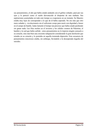 Mi Vecino Jesús Página 54
sus pensamientos, el año que había estado andando con el galileo soñador, pasó por sus
ojos y le pareció como el sueño desvanecido al despertar de una mañana. Sus
aspiraciones acumuladas en todo este tiempo se evaporaron en un instante. Su Maestro
estaba muy lejos de corresponder a lo que de él había esperado. No era más que otro
mero soñador y revolucionario sin el suficiente coraje para morir con dignidad y honor
en el campo de batalla. Judas lamentó el tiempo tan precioso que había estado perdiendo
sin ganar nada. Las frías noches en el invierno y los cálidos veranos de Palestina, el
hambre y la sed que había sufrido –estos pensamientos no le trajeron ningún consuelo a
su corazón, sino más bien una creciente indignación considerando la gran desilusión que
reinaba en su corazón y lo postraba en aquella tremenda depresión. Esta secuencia de
pensamientos rencorosos estaba, sin embargo, llevándole a la desesperada tragedia del
suicidio.
 