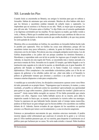 Mi Vecino Jesús Página 55
XII. Lavando los Pies
Cuando Jesús se encontraba en Betania, sus amigos le insistían para que no subiese a
Jerusalén. Sabían de antemano que sería arrestado. Muchos de ellos habían oído decir
que los fariseos y sacerdotes estaban tratando de echarle mano y capturarlo. Le
imploraban que no asistiese a la Pascua en ese año. “Rabí, es mejor que no pongas los
pies allí este año. Volvamos antes a Galilea,” le dijo Pedro con el corazón quebrantado
y las lágrimas corriéndole por las mejillas. Ni tan siquiera su madre, que había venido a
verle, o Marta y María que lo amaban tanto, pudieron hacer que cambiase de idea en sus
propósitos. Sus discípulos se dieron cuenta de que estaba decidido y de que muy pronto
les sería quitado de su lado.
Mientras ellos se encontraban en Galilea, los sacerdotes en Jerusalén habían hecho todo
lo posible por capturarle. Pero en Galilea las cosas eran diferentes; porque allí los
sacerdotes tenían muy poca influencia, y además, la gente de Galilea no tenía buenas
relaciones con los de Judea. Prevalecía una muy arraigada antipatía racial mutua. Los de
Galilea despreciaban a los judíos del sur porque acataban los términos Romanos y
Herodianos y soportaban todo con tal de no perder los ingresos que el templo les daba.
Además, la mayoría de esta región del Norte, se encontraba más o menos anexada a la
provincia romana de Siria. Jerusalén era la capital. El templo, que había llegado a ser la
institución más sagrada en la vida de la nación, se identificaba con el gran Sanedrín. El
gobierno del Senado se hallaba también en la Santa Ciudad. Los romanos eran
diplomáticos. Ellos complacían a las autoridades eclesiásticas judías con el fin de ser
capaces de gobernar a los rebeldes judíos del sur. ¿Qué más daba si el Sanedrín le
pidiese al gobernador romano que arrestase y asesinase a un judío de su raza? Los
romanos estarían dispuestos a todo para complacerles.
A medida que se acercaba la hora, los discípulos comenzaron a pensar como verse libres
de todo, pensando en su propio futuro. “Supongamos que lo arrestan y lo matan, y como
resultado, ¡el pueblo se sublevará contra los sacerdotes! aprovechando esa oportunidad
para quitar su yugo sobre nosotros. ¿Quién entonces tomara las riendas? ¿Quién será su
sucesor?” -Jesús nunca había escogido un sucesor. Él les había prometido que estaría
siempre con ellos. Algunas veces había hablado acerca de su muerte, pero daba la
impresión cuando lo hacía que, su muerte, ocasionaría la victoria sobre sus enemigos.
Tenían la esperanza de que habiendo hecho durante todo el tiempo tantas maravillas,
pudiese al final hacer un gran milagro que les hiciera doblar a los sacerdotes sus rodillas
delante de él. Además, fueron avisados de que algunos de los sacerdotes no querían
arrestar a su Maestro por temor a un levantamiento y a una revolución sangrienta.
Entonces se persuadieron nuevamente de que, mientras estuviese muriendo, él podría
mostrar alguna señal sobrenatural que cautivase el corazón de la gente y se volviese
para él. Ellos también pensaron que, tal vez moriría, para despertar el sentimiento en el
público para que luchasen por su causa. No sería nada extraño o inusual. Hubo hombres
 