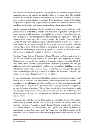 Mi Vecino Jesús Página 56
que hicieron bastante menos que Jesús y que ejercieron una influencia mayor sobre sus
seguidores después de muertos que cuando estaban vivos. Juan había sido mandado
decapitar por un rey que no era de sus contornos, un nieto de un usurpador de Idumea.
Pero el pueblo nunca toleraría el asesinato de un profeta por manos de los líderes
religiosos de su propia raza. ¡Especialmente un hombre tan loable como Jesús! Si esto
sucediese, sus discípulos tendrían que ocupar su lugar y llevar a cabo su obra.
¿Quién, entonces, sería el cabecilla del movimiento? ¿Quién tendría suficiente coraje
para liderar a la gente? Mateo entendía bien de asuntos de gobierno. Había pasado la
mayor parte de su vida ejerciendo cargos públicos y políticos. Como diplomático que
era, tal vez pudiese persuadir al pueblo; probablemente podría organizarlos y hacer que
tuviesen armas y dedicarse a hacer tratos e intrigas. Así pensaba él sin duda. Pedro
declaró: “A mí me encomendó sus ovejas. Debo alimentar a las ovejas y a los corderos.”
Juan sugirió, “Yo soy su mejor amigo. Él me prometió que yo me sentaría a su mano
derecha.” Jesús había estado escuchando la mayor parte de estas conversaciones, pero
guardó todas estas cosas en su corazón y esperó a la cena que se estaba preparando,
entonces, y a su tiempo, les revelaría el secreto de su ministerio.
Era día de Pascua. Salieron de Betania y subían el Monte de los Olivos. Jesús instruyó a
dos de sus discípulos que fuesen a la ciudad para que preparasen la Pascua.
“Encontraréis a un hombre con un cántaro de agua en su cabeza. Seguidle. Donde le
veáis entrar, entrad vosotros, y decidle al señor de la casa que prepare sitio para que
celebremos la Pascua.” Jesús ya había estado en este lugar público, balakhana o casa tipo
cafetería, en muchas otras ocasiones cuando se encontraba en Jerusalén. El lugar era
muy frecuentado por galileos y extranjeros. Conocía a su propietario y al siervo que
cargaba con el cántaro de agua y servía a los convidados.
El agua siempre era invariablemente llevada en cántaros por las mujeres, excepto en el
caso de que se destinase a un local público donde sólo pudieran estar hombres. Los
convidados en un balakhana son siempre hombres; una sirvienta no puede ser empleada
en dicho lugar. La mayoría de los que habían traído a su mujer con ellos se hospedaban
en casa de amigos o familiares. Tal vez fuese este el único local disponible en todo
Jerusalén para huéspedes que no tuviesen sus mujeres con ellos. En el Oriente ¿quién
estaría dispuesto a invitar a trece hombres sin sus mujeres a su casa, aunque todos ellos
fuesen santos?
Ya era casi de noche. La mayoría de las calles se encontraban desiertas. Unos pocos
comerciantes y soldados romanos eran las únicas personas en los caminos. Jesús y sus
discípulos entraron en Jerusalén de manera desapercibida. La ciudad estaba en silencio.
Las trémulas lámparas de Jerusalén era lo único que se veía. Todas las personas se
encontraban en casa, listas para comer la Pascua con celeridad, repitiendo así la
costumbre que sus antepasados habían realizado por primera vez hacía dos mil años
atrás.
 